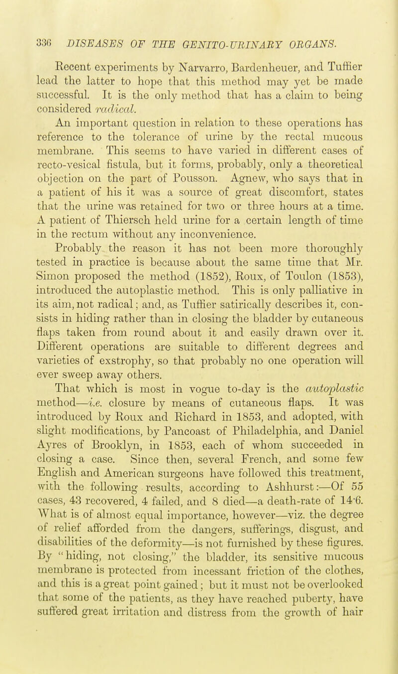 Recent experiments by Narvarro, Bardenheuer, and Tuffier lead the latter to hope that this method may yet be made successful. It is the only method that has a claim to being considered radical. An important question in relation to these operations has reference to the tolerance of urine by the rectal mucous membrane. This seems to have varied in different cases of recto-vesical fistula, but it forms, probably, only a theoretical objection on the part of Pousson. Agnew, who sa}rs that in a patient of his it was a source of great discomfort, states that the urine was retained for two or three hours at a time. A patient of Thiersch held urine for a certain length of time in the rectum without any inconvenience. Probably the reason it has not been more thoroughly tested in practice is because about the same time that Mr. Simon proposed the method (1852), Roux, of Toulon (1853), introduced the autoplastic method. This is only palliative in its aim, not radical; and, as Tuffier satirically describes it, con- sists in hiding rather than in closing the bladder by cutaneous flaps taken from round about it and easily drawn over it. Different operations are suitable to different degrees and varieties of exstrophy, so that probably no one operation will ever sweep away others. That which is most in vogue to-day is the autoplastic method—i.e. closure by means of cutaneous flaps. It was introduced by Roux and Richard in 1853, and adopted, with slight modifications, by Pancoast of Philadelphia, and Daniel Ayres of Brooklyn, in 1853, each of whom succeeded in closing a case. Since then, several French, and some few English and American surgeons have followed this treatment, with the following results, according to Ashhurst:—Of 55 cases, 43 recovered, 4 failed, and 8 died—a death-rate of 14 6. What is of almost equal importance, however—viz. the degree of relief afforded from the dangers, sufferings, disgust, and disabilities of the deformity—is not furnished by these figures. By hiding, not closing, the bladder, its sensitive mucous membrane is protected from incessant friction of the clothes, and this is a great point gained; but it must not be overlooked that some of the patients, as they have reached puberty, have suffered great irritation and distress from the growth of hair