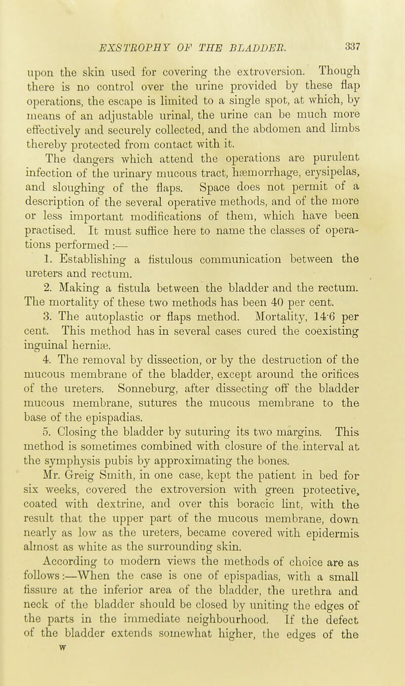 upon the skin used for covering the extroversion. Though there is no control over the urine provided by these flap operations, the escape is limited to a single spot, at which, by means of an adjustable urinal, the urine can be much more effectively and securely collected, and the abdomen and limbs thereby protected from contact with it. The dangers which attend the operations are purulent infection of the urinary mucous tract, haemorrhage, erysipelas, and sloughing of the flaps. Space does not permit of a description of the several operative methods, and of the more or less important modifications of them, which have been practised. It must suffice here to name the classes of opera- tions performed:— 1. Establishing a fistulous communication between the ureters and rectum. 2. Making a fistula between the bladder and the rectum. The mortality of these two methods has been 40 per cent. 3. The autoplastic or flaps method. Mortality, 146 per cent. This method has in several cases cured the coexisting inguinal hernia?. 4. The removal by dissection, or by the destruction of the mucous membrane of the bladder, except around the orifices of the ureters. Sonneburg, after dissecting off the bladder mucous membrane, sutures the mucous membrane to the base of the epispadias. 5. Closing the bladder by suturing its two margins. This method is sometimes combined with closure of the. interval at the symphysis pubis by approximating the bones. Mr. Greig Smith, in one case, kept the patient in bed for six weeks, covered the extroversion with green protective, coated with dextrine, and over this boracic lint, with the result that the upper part of the mucous membrane, down nearly as low as the ureters, became covered with epidermis almost as white as the surrounding skin. According to modern views the methods of choice are as follows:—When the case is one of epispadias, with a small fissure at the inferior area of the bladder, the urethra and neck of the bladder should be closed by uniting the edges of the parts in the immediate neighbourhood. If the defect of the bladder extends somewhat higher, the edges of the w