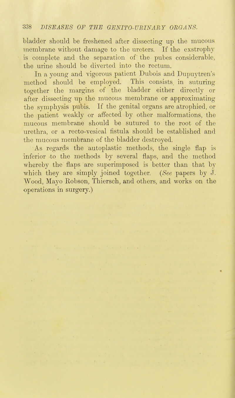 bladder should be freshened after dissecting up the mucous membrane without damage to the ureters. If the exstrophy is complete and the separation of the pubes considerable, the urine should be diverted into the rectum. In a young and vigorous patient Dubois and Dupuytren's method should be employed. This consists, in suturing together the margins of the bladder either directly or after dissecting up the mucous membrane or approximating the symphysis pubis. If the genital organs are atrophied, or the patient weakly or affected by other malformations, the mucous membrane should be sutured to the root of the urethra, or a recto-vesical fistula should be established and the mucous membrane of the bladder destroyed. As regards the autoplastic methods, the single flap is inferior to the methods by several flaps, and the method whereby the flaps are superimposed is better than that by which they are simply joined together. (See papers by J. Wood, Mayo Robson, Thiersch, and others, and works on the operations in surgery.)
