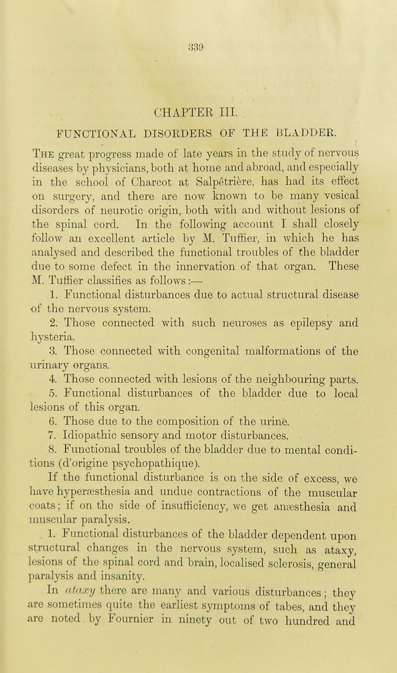 CHAPTER III. FUNCTIONAL DISORDERS OF THE BLADDER. The great progress made of late years in the study of nervous diseases by physicians, both at home and abroad, and especially in the school of Charcot at Salpetriere, has had its effect on surgery, and there are now known to be many vesical disorders of neurotic origin, both with and without lesions of the spinal cord. In the following account I shall closely follow an excellent article by M. Turner, in which he has analysed and described the functional troubles of the bladder due to some defect in the innervation of that organ. These M. Turner classifies as follows:— 1. Functional disturbances due to actual structural disease of the nervous system. 2. Those connected with such neuroses as epilepsy and hysteria. 3. Those connected with congenital malformations of the urinary organs. 4. Those connected with lesions of the neighbouring parts. 5. Functional disturbances of the bladder due to local lesions of this organ. 6. Those due to the composition of the urine. 7. Idiopathic sensory and motor disturbances. 8. Functional troubles of the bladder due to mental condi- tions (d'origine psychopathique). If the functional disturbance is on the side of excess, we have hyperesthesia and undue contractions of the muscular coats; if on the side of insufficiency, we get anesthesia and muscular paralysis. . 1. Functional disturbances of the bladder dependent upon structural changes in the nervous system, such as ataxy, lesions of the spinal cord and brain, localised sclerosis, general paralysis and insanity. In ataxy there are many and various disturbances; they are sometimes quite the earliest symptoms of tabes, and they are noted by Fournier in ninety out of two hundred and