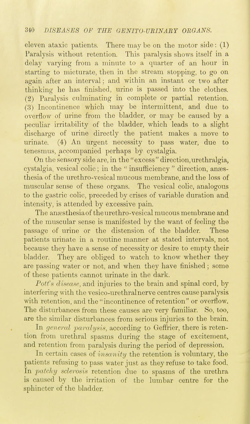 eleven ataxic patients. There may be on the motor side: (1) Paralysis without retention. This paralysis shows itself in a delay varying from a minute to a quarter of an hour in starting to micturate, then in the stream stopping, to go on again after an interval; and within an instant or two after thinking he has finished, urine is passed into the clothes. (2) Paralysis culminating in complete or partial retention. (3) Incontinence which may be intermittent, and due to overflow of urine from the bladder, or may be caused by a peculiar irritability of the bladder, which leads to a slight discharge of urine directly the patient makes a move to urinate. (4) An urgent necessity to pass water, due to tenesmus, accompanied perhaps by cystalgia. On the sensory side are, in the excess direction,urethralgia, cystalgia, vesical colic ; in the  insufficiency  direction, anaes- thesia of the urethro-vesical mucous membrane, and the loss of muscular sense of these organs. The vesical colic, analogous to the gastric colic, preceded by crises of variable duration and intensity, is attended by excessive pain. The anoasthesiaof the urethro-vesical mucous membrane and of the muscular sense is manifested by the want of feeling the passage of urine or the distension of the bladder. These patients urinate in a routine manner at stated intervals, not because they have a sense of necessity or desire to empty their bladder. They are obliged to watch to know whether they are passing water or not, and when they have finished ; some of these patients cannot urinate in the dark. Pott'.s disease, and injuries to the brain and spinal cord, by interfering with the vesico-urethralnerve centres cause paralysis with retention, and the incontinence of retention or overflow. The disturbances from these causes are very familiar. So, too, are the similar disturbances from serious injuries to the brain. In general paralysis, according to Geffrier, there is reten- tion from urethral spasms during the stage of excitement, and retention from paralysis during the period of depression. In certain cases of insanity the retention is voluntary, the patients refusing to pass water just as they refuse to take food. In patchy sclerosis retention due to spasms of the urethra is caused by the irritation of the lumbar centre for the sphincter of the bladder.