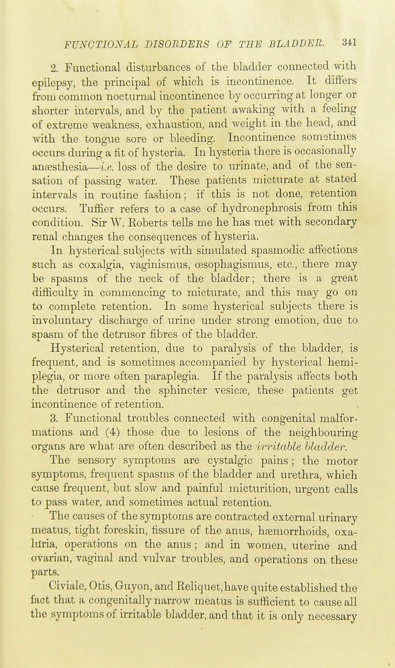 2. Functioncal disturbances of the bladder connected with epilepsy, the principal of which is incontinence. It differs from common nocturnal incontinence by occurring at longer or shorter intervals, and by the patient awaking with a feeling of extreme Aveakness, exhaustion, and weight in the head, and with the tongue sore or bleeding. Incontinence sometimes occurs during a fit of hysteria. In hysteria there is occasionally anaesthesia—i.e. loss of the desire to urinate, and of the sen- sation of passing water. These patients micturate at stated intervals in routine fashion; if this is not clone, retention occurs. Tuffier refers to a case of hydronephrosis from this condition. Sir W. Koberts tells me he has met with secondary renal changes the consequences of hysteria. In hysterical subjects with simulated spasmodic affections such as coxalgia, vaginismus, cesophagismus, etc., there may be spasms of the neck of the bladder; there is a great difficulty in commencing to micturate, and this may go on to complete retention. In some hysterical subjects there is involuntary discharge of urine under strong emotion, due to spasm of the detrusor fibres of the bladder. Hysterical retention, due to paralysis of the bladder, is frequent, and is sometimes accompanied by hysterical hemi- plegia, or more often paraplegia. If the paralysis affects both the detrusor and the sphincter vesicae, these patients get incontinence of retention. 3. Functional troubles connected with congenital malfor- mations and (4) those due to lesions of the neighbouring organs are what are often described as the irritable bladder. The sensory symptoms are cystalgic pains; the motor symptoms, frequent spasms of the bladder and urethra, which cause frequent, but slow and painful micturition, urgent calls to pass water, and sometimes actual retention. The causes of the symptoms are contracted external urinary meatus, tight foreskin, fissure of the anus, haemorrhoids, oxa- luria, operations on the anus ; and in women, uterine and ovarian, vaginal and vulvar troubles, and operations on these parts. Civiale, Otis, Guyon, and Reliquet,have quite established the fact that a congenitally narrow meatus is sufficient to cause all the symptoms of irritable bladder, and that it is only necessary