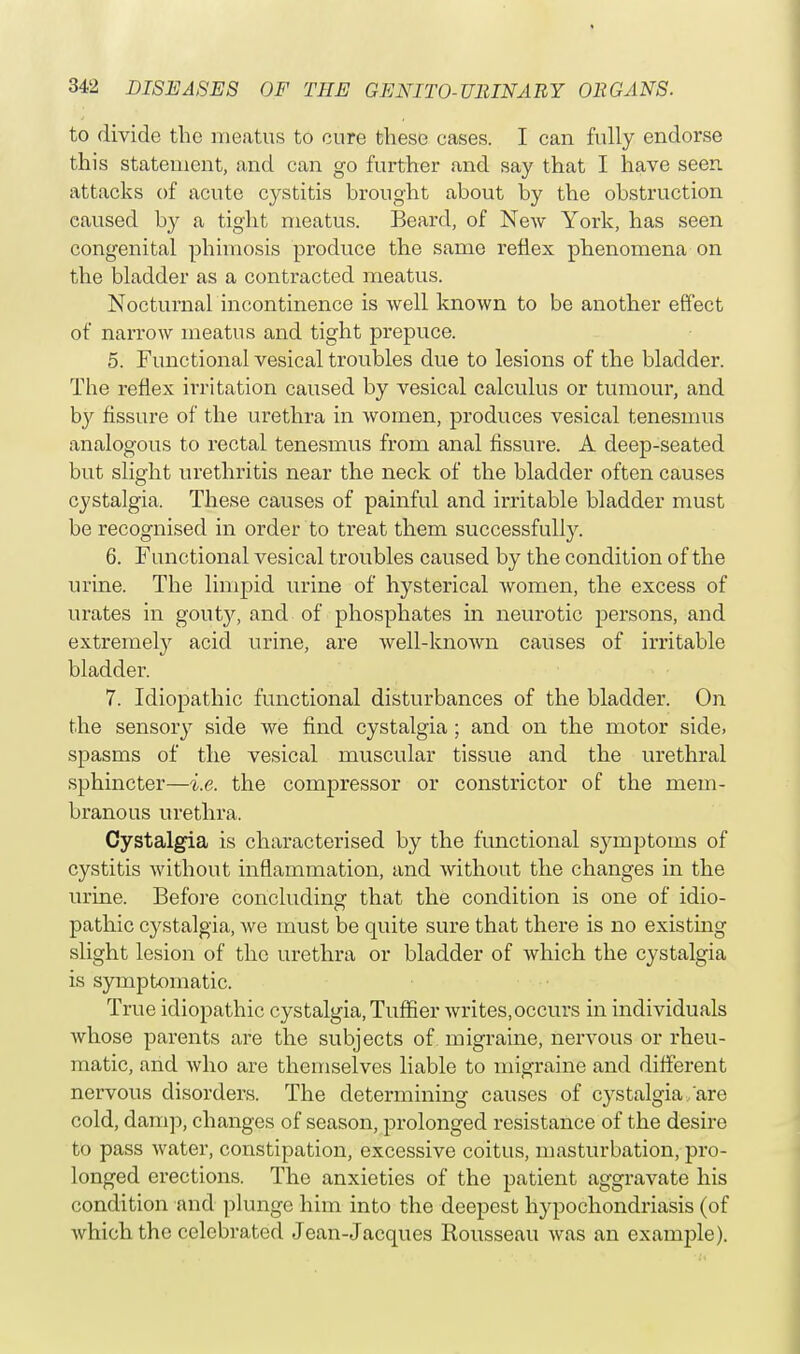 to divide the meatus to cure these cases. I can fully endorse this statement, and can go further and say that I have seen attacks of acute cystitis brought about by the obstruction caused by a tight meatus. Beard, of New York, has seen congenital phimosis produce the same reflex phenomena on the bladder as a contracted meatus. Nocturnal incontinence is well known to be another effect of narrow meatus and tight prepuce. 5. Functional vesical troubles due to lesions of the bladder. The reflex irritation caused by vesical calculus or tumour, and by fissure of the urethra in women, produces vesical tenesmus analogous to rectal tenesmus from anal fissure. A deep-seated but slight urethritis near the neck of the bladder often causes cystalgia. These causes of painful and irritable bladder must be recognised in order to treat them successfully. 6. Functional vesical troubles caused by the condition of the urine. The limpid urine of hysterical women, the excess of urates in gouty, and of phosphates in neurotic persons, and extremely acid urine, are well-known causes of irritable bladder. 7. Idiopathic functional disturbances of the bladder. On the sensory side we find cystalgia ; and on the motor side, spasms of the vesical muscular tissue and the urethral sphincter—i.e. the compressor or constrictor of the mem- branous urethra. Cystalgia is characterised by the functional symptoms of cystitis without inflammation, and without the changes in the urine. Before concluding that the condition is one of idio- pathic cystalgia, we must be quite sure that there is no existing slight lesion of the urethra or bladder of which the cystalgia is symptomatic. True idiopathic cystalgia, Tuffier writes,occurs in individuals whose parents are the subjects of migraine, nervous or rheu- matic, and who are themselves liable to migraine and different nervous disorders. The determining causes of c}rstalgia'are cold, damp, changes of season, prolonged resistance of the desire to pass water, constipation, excessive coitus, masturbation, pro- longed erections. The anxieties of the patient aggravate his condition and plunge him into the deepest hypochondriasis (of Avhich the celebrated Jean-Jacques Rousseau was an example).