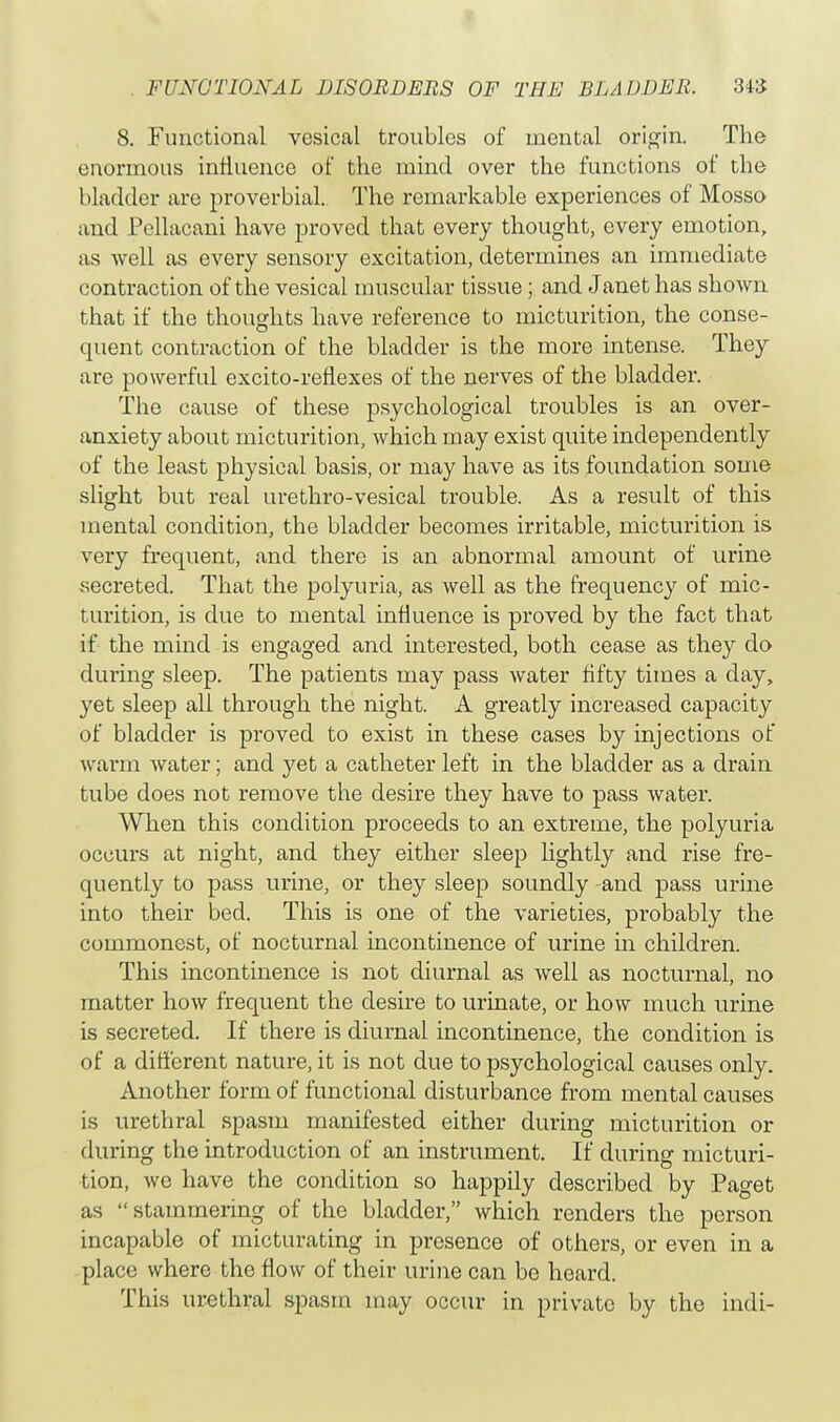 8. Functional vesical troubles of mental origin. The enormous influence of the mind over the functions of the bladder are proverbial. The remarkable experiences of Mosso and Pellacani have proved that every thought, every emotion, as well as every sensory excitation, determines an immediate contraction of the vesical muscular tissue; and Janet has shown that if the thoughts have reference to micturition, the conse- quent contraction of the bladder is the more intense. They are powerful excito-reflexes of the nerves of the bladder. The cause of these psychological troubles is an over- anxiety about micturition, which may exist quite independently of the least physical basis, or may have as its foundation some slight but real urethro-vesical trouble. As a result of this mental condition, the bladder becomes irritable, micturition is very frequent, and there is an abnormal amount of urine secreted. That the polyuria, as well as the frequency of mic- turition, is due to mental influence is proved by the fact that if the mind is engaged and interested, both cease as they do during sleep. The patients may pass water fifty times a day, yet sleep all through the night. A greatly increased capacity of bladder is proved to exist in these cases by injections of warm water; and yet a catheter left in the bladder as a drain tube does not remove the desire they have to pass water. When this condition proceeds to an extreme, the polyuria occurs at night, and they either sleep lightly and rise fre- quently to pass urine, or they sleep soundly and pass urine into their bed. This is one of the varieties, probably the commonest, of nocturnal incontinence of urine in children. This incontinence is not diurnal as well as nocturnal, no matter how frequent the desire to urinate, or how much urine is secreted. If there is diurnal incontinence, the condition is of a different nature, it is not due to psychological causes only. Another form of functional disturbance from mental causes is urethral spasm manifested either during micturition or during the introduction of an instrument. If during micturi- tion, we have the condition so happily described by Paget as stammering of the bladder, which renders the person incapable of micturating in presence of others, or even in a place where the flow of their urine can be heard. This urethral spasm may occur in private by the indi-