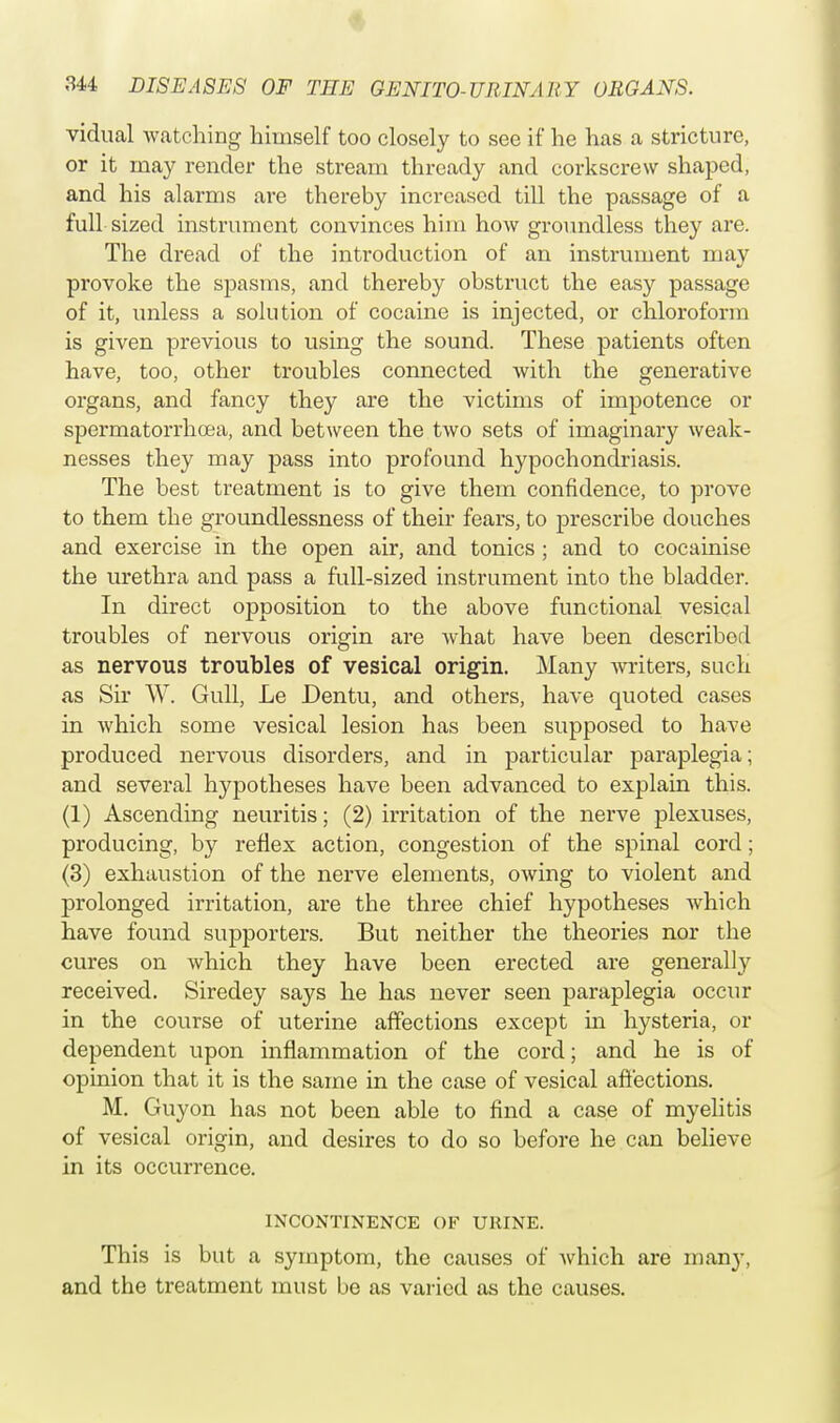 vidual watching himself too closely to see if he has a stricture, or it may render the stream thready and corkscrew shaped, and his alarms are thereby increased till the passage of a full sized instrument convinces him how groundless they are. The dread of the introduction of an instrument may provoke the spasms, and thereby obstruct the easy passage of it, unless a solution of cocaine is injected, or chloroform is given previous to using the sound. These patients often have, too, other troubles connected with the generative organs, and fancy they are the victims of impotence or spermatorrhoea, and between the two sets of imaginary weak- nesses they may pass into profound hypochondriasis. The best treatment is to give them confidence, to prove to them the groundlessness of their fears, to prescribe douches and exercise in the open air, and tonics ; and to cocainise the urethra and pass a full-sized instrument into the bladder. In direct opposition to the above functional vesical troubles of nervous origin are what have been described as nervous troubles of vesical origin. Many writers, such as Sir W. Gull, Le Dentu, and others, have quoted cases in which some vesical lesion has been supposed to have produced nervous disorders, and in particular paraplegia; and several hypotheses have been advanced to explain this. (1) Ascending neuritis; (2) irritation of the nerve plexuses, producing, by reflex action, congestion of the spinal cord; (3) exhaustion of the nerve elements, owing to violent and prolonged irritation, are the three chief hypotheses Avhich have found supporters. But neither the theories nor the cures on which they have been erected are generally received. Siredey says he has never seen paraplegia occur in the course of uterine affections except in hysteria, or dependent upon inflammation of the cord; and he is of opinion that it is the same in the case of vesical affections. M. Guyon has not been able to find a case of myelitis of vesical origin, and desires to do so before he can believe in its occurrence. INCONTINENCE OF UltlNE. This is but a symptom, the causes of which are many, and the treatment must be as varied as the causes.