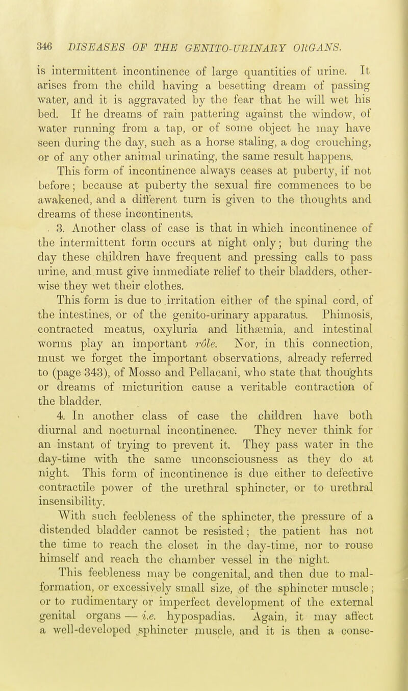 is intermittent incontinence of lai'ge quantities of urine. It arises from the child having a besetting dream of passing water, and it is aggravated by the fear that he will wet his bed. If he dreams of rain pattering against the window, of water running from a tap, or of some object he may have seen during the day, such as a horse staling, a dog crouching, or of any other animal urinating, the same result happens. This form of incontinence always ceases at puberty, if not before; because at puberty the sexual fire commences to be awakened, and a different turn is given to the thoughts and dreams of these incontinents. . 3. Another class of case is that in which incontinence of the intermittent form occurs at night only; but during the day these children have frequent and pressing calls to pass urine, and must give immediate relief to their bladders, other- wise they wet their clothes. This form is due to irritation either of the spinal cord, of the intestines, or of the genito-urinary apparatus. Phimosis, contracted meatus, oxyluria and lithseinia, and intestinal worms play an important role, Nor, in this connection, must we forget the important observations, already referred to (page 343), of Mosso and Pellacani, who state that thoughts or dreams of micturition cause a veritable contraction of the bladder. 4. In another class of case the children have both diurnal and nocturnal incontinence. They never think for an instant of trying to prevent it. They pass water in the day-time with the same unconsciousness as they do at night. This form of incontinence is due either to defective contractile power of the urethral sphincter, or to urethral insensibility. With such feebleness of the sphincter, the pressure of a distended bladder cannot be resisted; the patient has not the time to reach the closet in the day-time, nor to rouse himself and reach the chamber vessel in the night. This feebleness may be congenital, and then due to mal- formation, or excessively small size, of the sphincter muscle; or to rudimentary or imperfect development of the external genital organs — i.e. hypospadias. Again, it may affect a well-developed sphincter muscle, and it is then a conse-
