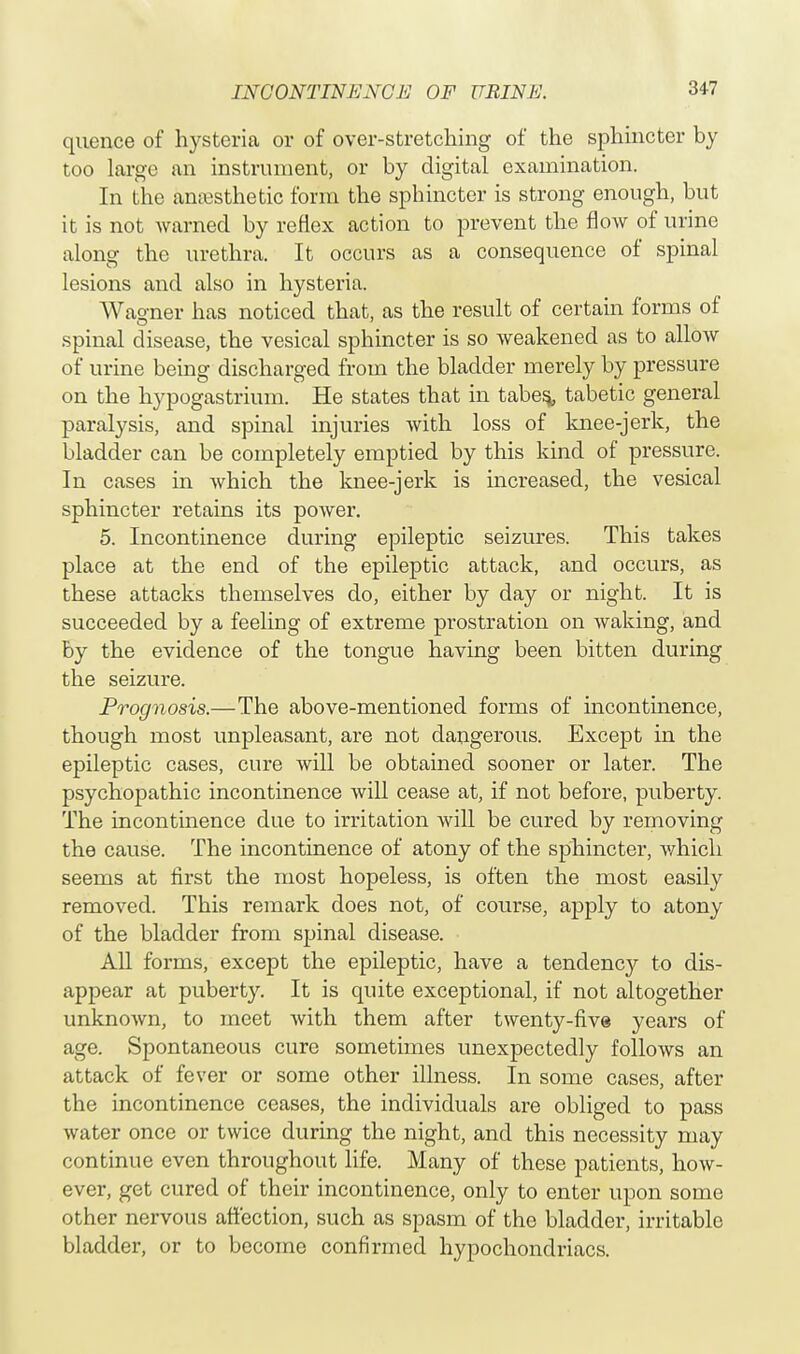 quence of hysteria or of over-stretching of the sphincter by too large an instrument, or by digital examination. In the anaesthetic form the sphincter is strong enough, but it is not warned by reflex action to prevent the flow of urine along the urethra. It occurs as a consequence of spinal lesions and also in hysteria. Wagner has noticed that, as the result of certain forms of spinal disease, the vesical sphincter is so weakened as to allow of urine being discharged from the bladder merely by pressure on the hypogastrium. He states that in tabes,, tabetic general paralysis, and spinal injuries with loss of knee-jerk, the bladder can be completely emptied by this kind of pressure. In cases in which the knee-jerk is increased, the vesical sphincter retains its power. 5. Incontinence during epileptic seizures. This takes place at the end of the epileptic attack, and occurs, as these attacks themselves do, either by day or night. It is succeeded by a feeling of extreme prostration on waking, and by the evidence of the tongue having been bitten during the seizure. Prognosis.—The above-mentioned forms of incontinence, though most unpleasant, are not dangerous. Except in the epileptic cases, cure will be obtained sooner or later. The psychopathic incontinence will cease at, if not before, puberty. The incontinence due to irritation will be cured by removing the cause. The incontinence of atony of the sphincter, which seems at first the most hopeless, is often the most easily removed. This remark does not, of course, apply to atony of the bladder from spinal disease. All forms, except the epileptic, have a tendency to dis- appear at puberty. It is quite exceptional, if not altogether unknown, to meet with them after twenty-five years of age. Spontaneous cure sometimes unexpectedly follows an attack of fever or some other illness. In some cases, after the incontinence ceases, the individuals are obliged to pass water once or twice during the night, and this necessity may continue even throughout life. Many of these patients, how- ever, get cured of their incontinence, only to enter upon some other nervous affection, such as spasm of the bladder, irritable bladder, or to become confirmed hypochondriacs.