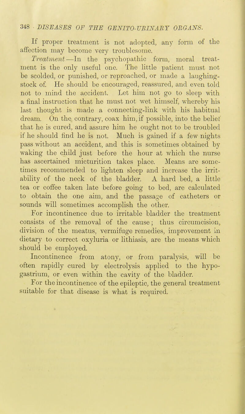 If proper treatment is not adopted, any form of the affection may become very troublesome. Treatment—In the psychopathic form, moral treat- ment is the only useful one. The little patient must not be scolded, or punished, or reproached, or made a laughing- stock of. He should be encouraged, reassured, and even told not to mind the accident. Let him not go to sleep with a final instruction that he must not wet himself, whereby his last thought is made a connecting-link with his habitual dream. On the contrary, coax him, if possible, into the belief that he is cured, and assure him he ought not to be troubled if he should find he is not. Much is gained if a few nights pass without an accident, and this is sometimes obtained by waking the child just before the hour at which the nurse has ascertained micturition takes place. Means are some- times recommended to lighten sleep and increase the irrit- ability of the neck of the bladder. A hard bed, a little tea or coffee taken late before going to bed, are calculated to obtain the one aim, and the passage of catheters or sounds will sometimes accomplish the other. For incontinence due to irritable bladder the treatment consists of the removal of the cause; thus circumcision, division of the meatus, vermifuge remedies, improvement in dietary to correct oxyluria or lithiasis, are the means which should be employed. Incontinence from atony, or from paralysis, will be often rapidly cured by electrolysis applied to the hypo- gastrium, or even within the cavity of the bladder. For the incontinence of the epileptic, the general treatment suitable for that disease is what is required.