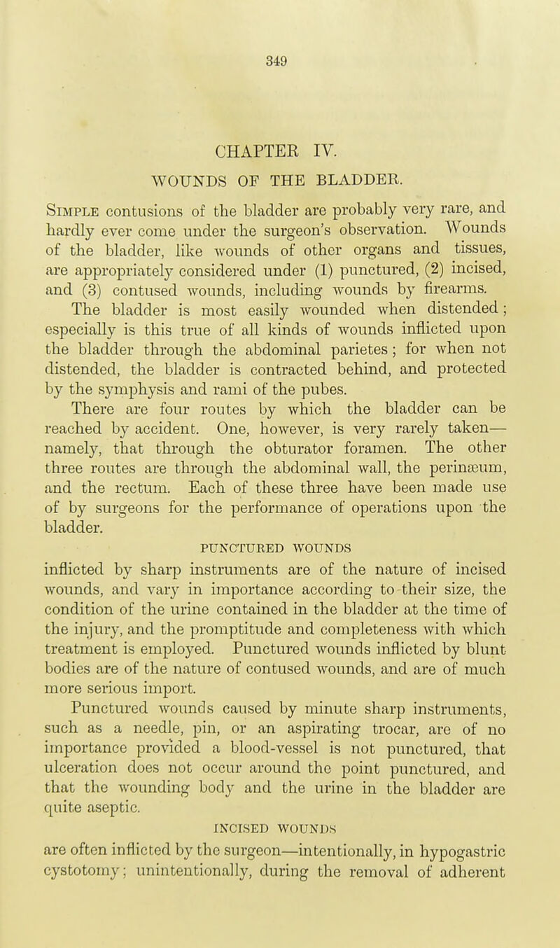 CHAPTER IV. WOUNDS OF THE BLADDER. Simple contusions of the bladder are probably very rare, and hardly ever come under the surgeon's observation. Wounds of the bladder, like wounds of other organs and tissues, are appropriately considered under (1) punctured, (2) incised, and (3) contused wounds, including wounds by firearms. The bladder is most easily wounded when distended; especially is this true of all kinds of wounds inflicted upon the bladder through the abdominal parietes; for when not distended, the bladder is contracted behind, and protected by the symphysis and rami of the pubes. There are four routes by which the bladder can be reached by accident. One, however, is very rarely taken— namely, that through the obturator foramen. The other three routes are through the abdominal wall, the perinseum, and the rectum. Each of these three have been made use of by surgeons for the performance of operations upon the bladder. PUNCTURED WOUNDS inflicted by sharp instruments are of the nature of incised wounds, and vary in importance according to their size, the condition of the urine contained in the bladder at the time of the injury, and the promptitude and completeness with which treatment is employed. Punctured wounds inflicted by blunt- bodies are of the nature of contused wounds, and are of much more serious import. Punctured wounds caused by minute sharp instruments, such as a needle, pin, or an aspirating trocar, are of no importance provided a blood-vessel is not punctured, that ulceration does not occur around the point punctured, and that the wounding body and the urine in the bladder are quite aseptic. INCISED WOUNDS are often inflicted by the surgeon—intentionally, in hypogastric cystotomy; unintentionally, during the removal of adherent