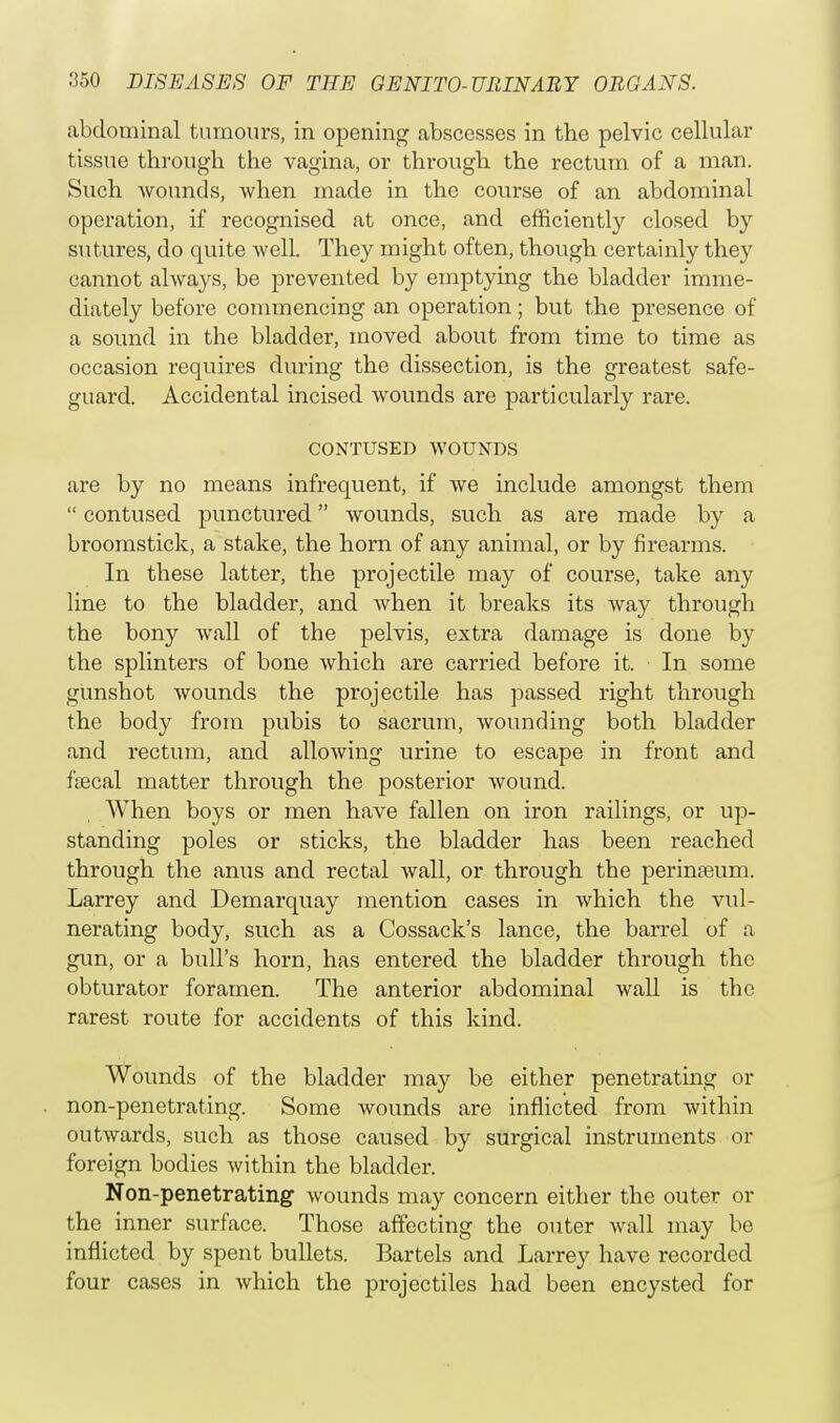 abdominal tumours, in opening abscesses in the pelvic cellular tissue through the vagina, or through the rectum of a man. Such wounds, when made in the course of an abdominal operation, if recognised at once, and efficiently closed by sutures, do quite well. They might often, though certainly they cannot always, be prevented by emptying the bladder imme- diately before commencing an operation; but the presence of a sound in the bladder, moved about from time to time as occasion requires during the dissection, is the greatest safe- guard. Accidental incised wounds are particularly rare. CONTUSED WOUNDS are by no means infrequent, if we include amongst them  contused punctured wounds, such as are made by a broomstick, a stake, the horn of any animal, or by firearms. In these latter, the projectile may of course, take any line to the bladder, and when it breaks its way through the bony wall of the pelvis, extra damage is done by the splinters of bone which are carried before it. In some gunshot wounds the projectile has passed right through the body from pubis to sacrum, wounding both bladder and rectum, and allowing urine to escape in front and faecal matter through the posterior wound. When boys or men have fallen on iron railings, or up- standing poles or sticks, the bladder has been reached through the anus and rectal wall, or through the perinreum. Larrey and Demarquay mention cases in which the vul- nerating body, such as a Cossack's lance, the barrel of a gun, or a bull's horn, has entered the bladder through the obturator foramen. The anterior abdominal wall is the rarest route for accidents of this kind. Wounds of the bladder may be either penetrating or non-penetrating. Some wounds are inflicted from within outwards, such as those caused by surgical instruments or foreign bodies within the bladder. Non-penetrating wounds may concern either the outer or the inner surface. Those affecting the outer wall may be inflicted by spent bullets. Bartels and Larrey have recorded four cases in which the projectiles had been encysted for