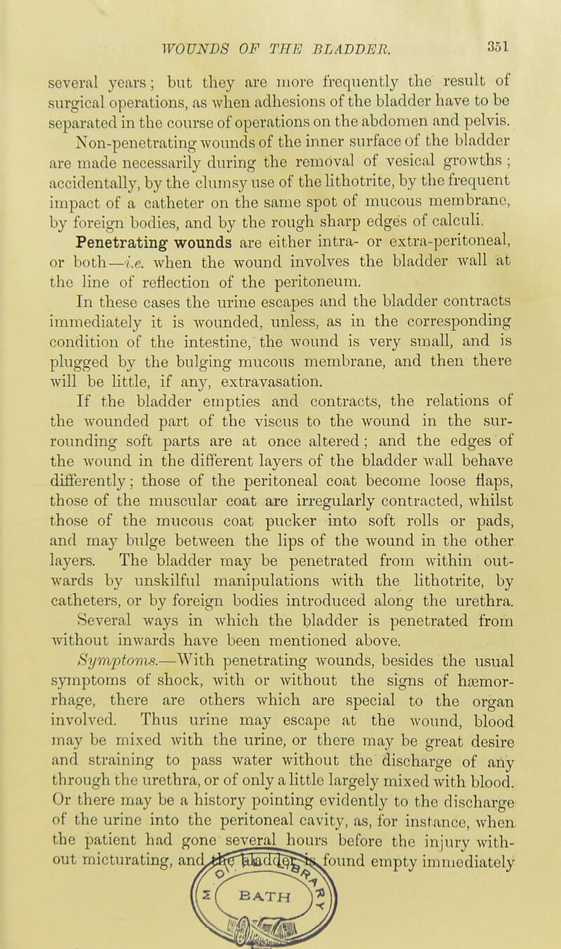 several years; but they are more frequently the result of surgical operations, as when adhesions of the bladder have to be separated in the course of operations on the abdomen and pelvis. Non-penetrating wounds of the inner surface of the bladder are made necessarily during the removal of vesical growths ; accidentally, by the clumsy use of the lithotrite, by the frequent impact of a catheter on the same spot of mucous membrane, by foreign bodies, and by the rough sharp edges of calculi. Penetrating- wounds are either intra- or extra-peritoneal, or both—i.e. when the wound involves the bladder wall at the line of reflection of the peritoneum. In these cases the urine escapes and the bladder contracts immediately it is wounded, unless, as in the corresponding condition of the intestine, the wound is very small, and is plugged by the bulging mucous membrane, and then there will be little, if any, extravasation. If the bladder empties and contracts, the relations of the wounded part of the viscus to the wound in the sur- rounding soft parts are at once altered; and the edges of the wound in the different layers of the bladder wall behave differently; those of the peritoneal coat become loose flaps, those of the muscular coat are irregularly contracted, whilst those of the mucous coat pucker into soft rolls or pads, and may bulge between the lips of the wound in the other layers. The bladder may be penetrated from within out- wards by unskilful manipulations with the lithotrite, by catheters, or by foreign bodies introduced along the urethra. Several ways in which the bladder is penetrated from without inwards have been mentioned above. Symptoms.—With penetrating wounds, besides the usual symptoms of shock, with or without the signs of haemor- rhage, there are others which are special to the organ involved. Thus urine may escape at the wound, blood may be mixed with the urine, or there may be great desire and straining to pass water without the discharge of any through the urethra, or of only a little largely mixed with blood. Or there may be a history pointing evidently to the discharge of the urine into the peritoneal cavity, as, for instance, when, the patient had gone several hours before the injury with- out micturating, and>^^Sa7^^found empty immediately