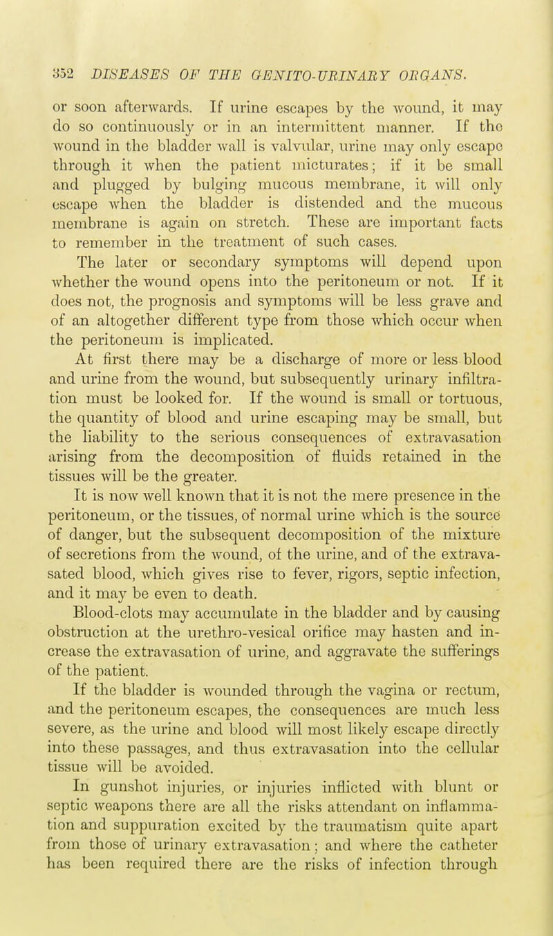 or soon afterwards. If urine escapes by the wound, it may do so continuously or in an intermittent manner. If the wound in the bladder wall is valvular, urine may only escape through it when the patient micturates; if it be small and plugged by bulging mucous membrane, it will only escape when the bladder is distended and the mucous membrane is again on stretch. These are important facts to remember in the treatment of such cases. The later or secondary symptoms will depend upon whether the wound opens into the peritoneum or not. If it does not, the prognosis and symptoms will be less grave and of an altogether different type from those which occur when the peritoneum is implicated. At first there may be a discharge of more or less blood and urine from the wound, but subsequently urinary infiltra- tion must be looked for. If the wound is small or tortuous, the quantity of blood and urine escaping may be small, but the liability to the serious consequences of extravasation arising from the decomposition of fluids retained in the tissues will be the greater. It is now well known that it is not the mere presence in the peritoneum, or the tissues, of normal urine which is the source of danger, but the subsequent decomposition of the mixture of secretions from the wound, of the urine, and of the extrava- sated blood, which gives rise to fever, rigors, septic infection, and it may be even to death. Blood-clots may accumulate in the bladder and by causing obstruction at the urethro-vesical orifice may hasten and in- crease the extravasation of urine, and aggravate the sufferings of the patient. If the bladder is wounded through the vagina or rectum, and the peritoneum escapes, the consequences are much less severe, as the urine and blood will most likely escape directly into these passages, and thus extravasation into the cellular tissue will be avoided. In gunshot injuries, or injuries inflicted with blunt or septic weapons there are all the risks attendant on inflamma- tion and suppuration excited by the traumatism quite apart from those of urinary extravasation; and where the catheter has been required there are the risks of infection through