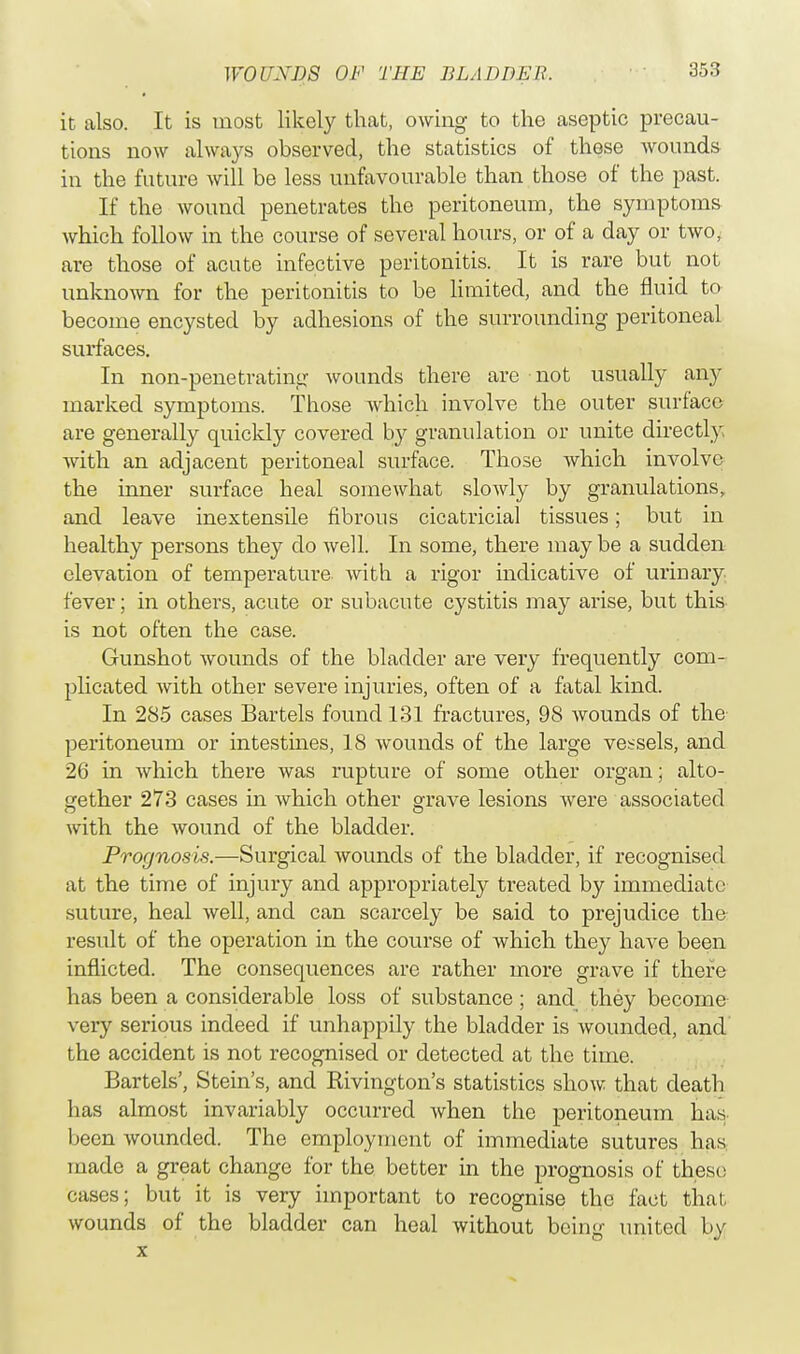 it also. It is most likely that, owing to the aseptic precau- tions now always observed, the statistics of these wounds in the future will be less unfavourable than those of the past. If the wound penetrates the peritoneum, the symptoms which follow in the course of several hours, or of a day or two, are those of acute infective peritonitis. It is rare but not unknown for the peritonitis to be limited, and the fluid to become encysted by adhesions of the surrounding peritoneal surfaces. In non-penetrating wounds there are not usually any marked symptoms. Those which involve the outer surface are generally quickly covered by granulation or unite directly with an adjacent peritoneal surface. Those Avhich involve the inner surface heal somewhat slowly by granulations, and leave inextensile fibrous cicatricial tissues; but in healthy persons they do well. In some, there maybe a sudden elevation of temperature with a rigor hidicative of urinary fever; in others, acute or subacute cystitis may arise, but this is not often the case. Gunshot wounds of the bladder are very frequently com- plicated with other severe injuries, often of a fatal kind. In 285 cases Bartels found 131 fractures, 98 wounds of the peritoneum or intestines, 18 wounds of the large vessels, and 26 in which there was rupture of some other organ; alto- gether 273 cases in which other grave lesions were associated with the wound of the bladder. Prognosis.—Surgical wounds of the bladder, if recognised at the time of injury and appropriately treated by immediate suture, heal well, and can scarcely be said to prejudice the result of the operation in the course of which they have been inflicted. The consequences are rather more grave if there has been a considerable loss of substance ; and they become very serious indeed if unhappily the bladder is wounded, and the accident is not recognised or detected at the time. Bartels', Stein's, and Rivington's statistics show that death has almost invariably occurred when the peritoneum has been wounded. The employment of immediate sutures has made a great change for the better in the prognosis of these; cases; but it is very important to recognise the fact that, wounds of the bladder can heal without being united by x
