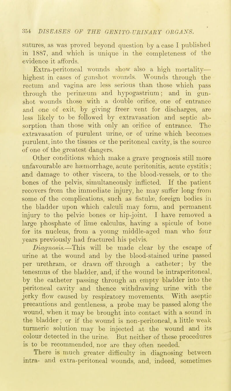 sutures, as was proved beyond question by a case I published in 1887, and which is unique in the completeness of the evidence it affords. Extra-peritoneal wounds show also a high mortality— highest in cases of gunshot wounds. Wounds through the rectum and vagina are less serious than those which pass through the perinaeum and hypogastrium; and in gun- shot wounds those with a double orifice, one of entrance and one of exit, by giving freer vent for discharges, are less likely to be followed by extravasation and septic ab- sorption than those with only an orifice of entrance. The extravasation of purulent urine, or of urine Avhich becomes purulent, into the tissues or the peritoneal cavity, is the source of one of the greatest dangers. Other conditions which make a grave prognosis still more unfavourable are haemorrhage, acute peritonitis, acute cystitis; and damage to other viscera, to the blood-vessels, or to the bones of the pelvis, simultaneously inflicted. If the patient recovers from the immediate injury, he may suffer long from some of the complications, such as fistulas, foreign bodies in the bladder upon which calculi may form, and permanent injury to the pelvic bones or hip-joint. I have removed a large phosphate of lime calculus, having a spicule of bone for its nucleus, from a young middle-aged man who four years previously had fractured his pelvis. Diagnosis.—This will be made clear by the escape of urine at the wound and by the blood-stained urine passed per urethram, or drawn off through a catheter; by the tenesmus of the bladder, and, if the wound be intraperitoneal, by the catheter passing through an empty bladder into the peritoneal cavity and thence withdrawing urine with the jerky flow caused by respiratory movements. With aseptic precautions and gentleness, a probe may be passed along the wound, when it may be brought into contact with a sound in the bladder; or if the wound is non-peritoneal, a little weak turmeric solution may be injected at the wound and its colour detected in the urine. But neither of these procedures is to be recommended, nor are they often needed. There is much greater difficulty in diagnosing between intra- and extra-peritoneal wounds, and, indeed, sometimes