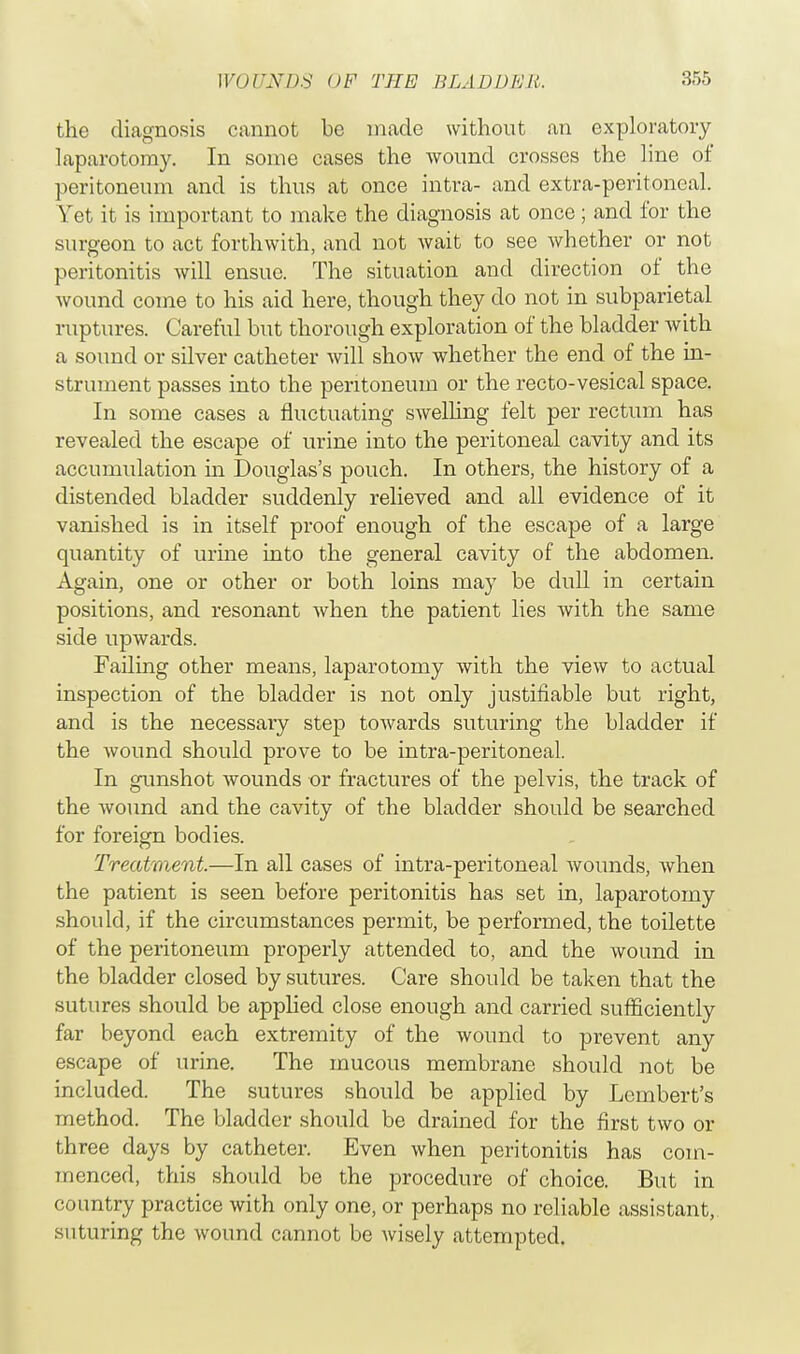 the diagnosis cannot be made without an exploratory laparotomy. In some cases the wound crosses the line of peritoneum and is thus at once intra- and extra-peritoneal. Yet it is important to make the diagnosis at once; and for the surgeon to act forthwith, and not wait to see whether or not peritonitis will ensue. The situation and direction of the wound come to his aid here, though they do not in subparietal ruptures. Careful but thorough exploration of the bladder with a sound or silver catheter will show whether the end of the in- strument passes into the peritoneum or the recto-vesical space. In some cases a fluctuating swelling felt per rectum has revealed the escape of urine into the peritoneal cavity and its accumulation in Douglas's pouch. In others, the history of a distended bladder suddenly relieved and all evidence of it vanished is in itself proof enough of the escape of a large quantity of urine into the general cavity of the abdomen. Again, one or other or both loins may be dull in certain positions, and resonant when the patient lies with the same side upwards. Failing other means, laparotomy with the view to actual inspection of the bladder is not only justifiable but right, and is the necessary step towards suturing the bladder if the wound should prove to be intra-peritoneal. In gunshot wounds or fractures of the pelvis, the track of the wound and the cavity of the bladder should be searched for foreign bodies. Treatment.—In all cases of intra-peritoneal wounds, when the patient is seen before peritonitis has set in, laparotomy should, if the circumstances permit, be performed, the toilette of the peritoneum properly attended to, and the wound in the bladder closed by sutures. Care should be taken that the sutures should be applied close enough and carried sufficiently far beyond each extremity of the wound to prevent any escape of urine. The mucous membrane should not be included. The sutures should be applied by Lembert's method. The bladder should be drained for the first two or three days by catheter. Even when peritonitis has com- menced, this should be the procedure of choice. But in country practice with only one, or perhaps no reliable assistant, suturing the wound cannot be wisely attempted.