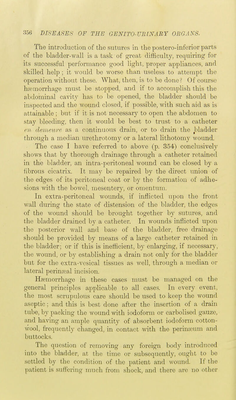 The introduction of the sutures in the postero-inforior parts of the bladder-wall is a task of great difficulty, requiring for its successful performance good light, proper appliances, and skilled help ; it would be worse than useless to attempt the operation without these. What, then, is to be done? Of course haemorrhage must be stopped, and if to accomplish this the abdominal cavity has to be opened, the bladder should be inspected and the wound closed, if possible, with such aid as is attainable ; but if it is not necessary to open the abdomen to stay bleeding, then it would be best to trust to a catheter en demewre as a continuous drain, or to drain the bladder through a median urethrotomy or a lateral lithotomy wound. The case I have referred to above (p. 354) conclusively shows that by thorough drainage through a catheter retained in the bladder, an intra-peritoneal wound can be closed by a fibrous cicatrix. It may be repaired by the direct union of the edges of its peritoneal coat or by the formation of adhe- sions with the bowel, mesentery, or omentum. In extra-peritoneal wounds, if inflicted upon the front Avail during the state of distension of the bladder, the edges of the wound should be brought together by sutures, and the bladder drained by a catheter. In wounds inflicted upon the posterior wall and base of the bladder, free drainage should be provided by means of a large catheter retained in the bladder; or if this is inefficient, by enlarging, if necessary, the wound, or by establishing a drain not only for the bladder but for the extra-vesical tissues as well, through a median or lateral perinceal incision. Haemorrhage in these cases must be managed on the general principles applicable to all cases. In every event, the most scrupulous care should be used to keep the wound aseptic; and this is best done after the insertion of a drain tube, by packing the wound with iodoform or carbolised gauze, and having an ample quantity of absorbent iodoform cotton- wool, frequently changed, in contact with the perinseum and buttocks. The question of removing any foreign body introduced into the bladder, at the time or subsequently, ought to be settled by the condition of the patient and wound. If the patient is suffering much from shock, and there are no other