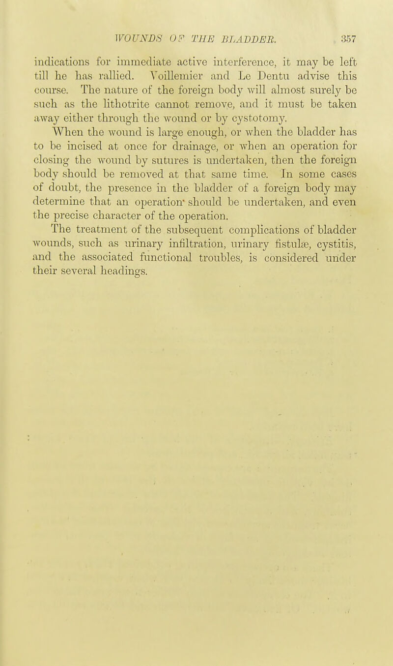 indications for immediate active interference, it may be left till he has rallied. Voillemier and Le Dentu advise this course. The nature of the foreign body will almost surely be such as the lithotrite cannot remove, and it must be taken away either through the wound or by cystotomy. When the wound is large enough, or when the bladder has to be incised at once for drainage, or when an operation for closing the wound by sutures is undertaken, then the foreign body should be removed at that same time. In some cases of doubt, the presence in the bladder of a foreign body may determine that an operation* should be undertaken, and even the precise character of the operation. The treatment of the subsequent complications of bladder wounds, such as urinary infiltration, urinary fistulas, cystitis, and the associated functional troubles, is considered under their several headings.