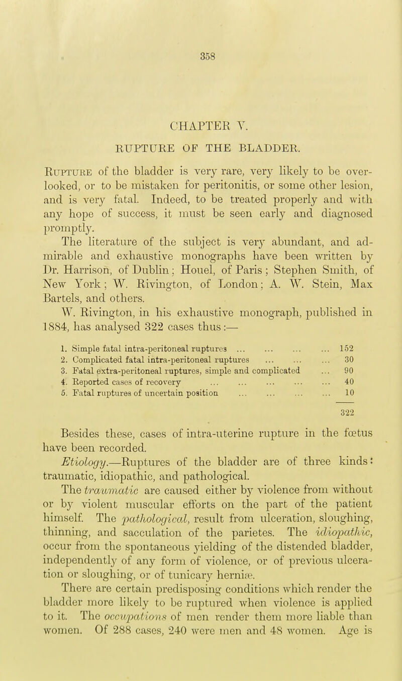 CHAPTER Y. RUPTURE OF THE BLADDER. Rupture of the bladder is very rare, very likely to be over- looked, or to be mistaken for peritonitis, or some other lesion, and is very fatal. Indeed, to be treated properly and with any hope of success, it must be seen early and diagnosed promptly. The literature of the subject is very abundant, and ad- mirable and exhaustive monographs have been written by Dr. Harrison, of Dublin : Houel, of Paris ; Stephen Smith, of New York; W. Rivington, of London: A. W. Stein, Max Bartels, and others. W. Rivington, in his exhaustive monograph, published in 1884, has analysed 322 cases thus:— 1. Simple fatal inti-a-peritoneal ruptures ... ... ... ... 152 2. Complicated fatal intra-peritoneal ruptures ... ... ... 30 3. Fatal extra-peritoneal ruptures, simple and complicated ... 90 4. Reported cases of recovery ... ... ... ... ... 40 5. Fatal ruptures of uncertain position ... ... ... ... 10 322 Besides these, cases of intra-uterine rupture in the foetus have been recorded. Etiology.—Ruptures of the bladder are of three kinds: traumatic, idiopathic, and pathological. The traumatic are caused either b)r violence from without or by violent muscular efforts on the part of the patient himself. The pathological, result from ulceration, sloughing, thinning, and sacculation of the parietes. The idiopathic, occur from the spontaneous yielding of the distended bladder, independently of any form of violence, or of previous ulcera- tion or sloughing, or of tunicary hernise. There are certain predisposing conditions which render the bladder more likely to be ruptured when violence is applied to it. The occupations of men render them more liable than women. Of 288 cases, 240 were men and 48 women. Age is