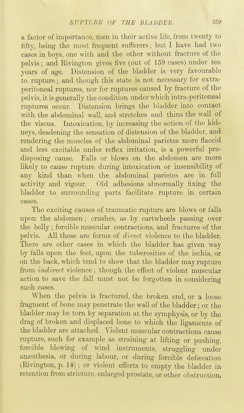 a factor of importance, men in their active life, from twenty to rift}-, being the most frequent sufferers; but I have had two cases in boys, one with and the other without fracture of the pelvis; and Rivington gives five (out of 159 cases) under ten years of age. Distension of the bladder is very favourable to rupture; and though this state is not necessary for extra- peritoneal ruptures, nor for ruptures caused by fracture of the pelvis, it is generally the condition under which intra-peritoneal ruptures occur. Distension brings the bladder into contact with the abdominal wall, and stretches and thins the wall of the viscus. Intoxication, by increasing the action of the kid- xiqjs, deadening the sensation of distension of the bladder, and rendering the muscles of the abdominal parietes more flaccid and less excitable under reflex irritation, is a powerful pre- disposing cause. Falls or blows on the abdomen are more likely to cause rupture during intoxication or insensibility of an}- kind than when the abdominal parietes are in full activity and vigour. Old adhesions abnormally fixing the bladder to surrounding parts facilitate rupture in certain cases. The exciting causes of traumatic rupture are blows or falls upon the abdomen; crushes, as by cartwheels passing over the belly; forcible muscular contractions, and fractures of the pelvis. All these are forms of direct violence to the bladder. There are other cases in which the bladder has given way by falls upon the feet, upon the tuberosities of the ischia, or on the back, which tend to show that the bladder may rupture from indirect violence ; though the effect of violent muscular action to save the fall must not be forgotten in considering such cases. When the pelvis is fractured, the broken end, or a loose fragment of bone may penetrate the wall of the bladder; or the bladder may be torn by separation at the symphysis, or by the drag of broken and displaced bone to which the ligaments of the bladder are attached. Violent muscular contractions cause rupture, such for example as straining at lifting or pushing, forcible blowing of wind instruments, struggling under anesthesia, or during labour, or during forcible defecation (Rivington, p. 14) ; or violent efforts to empty the bladder in retention from stricture, enlarged prostate, or other obstruction.