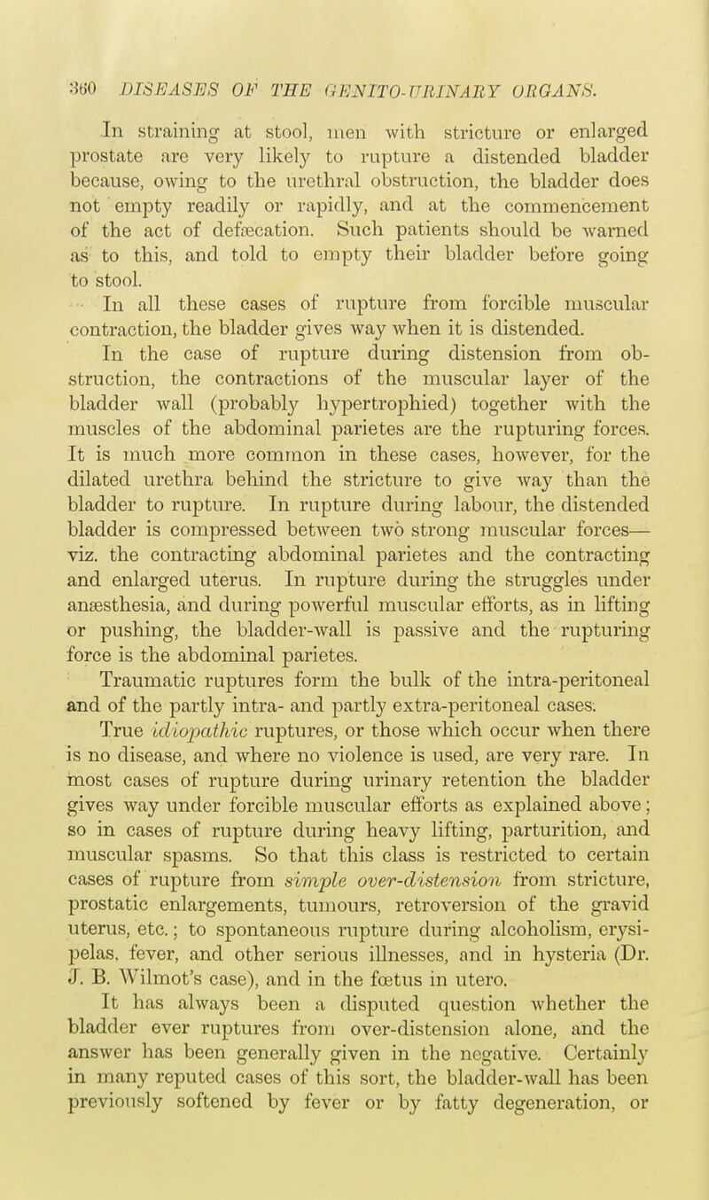 In straining at stool, men with stricture or enlarged prostate are very likety to rupture a distended bladder because, owing to the urethral obstruction, the bladder does not empty readily or rapidly, and at the commencement of the act of defalcation. Such patients should be warned as to this, and told to empty their bladder before going to stool. In all these cases of rupture from forcible muscular contraction, the bladder gives way when it is distended. In the case of rupture during distension from ob- struction, the contractions of the muscular layer of the bladder wall (probably hypertrophied) together with the muscles of the abdominal parietes are the rupturing forces. It is much more common in these cases, however, for the dilated urethra behind the stricture to give way than the bladder to rupture. In rupture during labour, the distended bladder is compressed between two strong muscular forces— viz. the contracting abdominal parietes and the contracting and enlarged uterus. In rupture during the struggles under anaesthesia, and during powerful muscular efforts, as in lifting or pushing, the bladder-wall is passive and the rupturing force is the abdominal parietes. Traumatic ruptures form the bulk of the intra-peritoneal and of the partly intra- and partly extra-peritoneal cases. True idiopathic ruptures, or those which occur when there is no disease, and where no violence is used, are very rare. In most cases of rupture during urinary retention the bladder gives way under forcible muscular efforts as explained above; so in cases of rupture during heavy lifting, parturition, and muscular spasms. So that this class is restricted to certain cases of rupture from simple over-distension from stricture, prostatic enlargements, tumours, retroversion of the gravid uterus, etc.; to spontaneous rupture during alcoholism, erysi- pelas, fever, and other serious illnesses, and in hysteria (Dr. J. B. Wilmot's case), and in the foetus in utero. It has always been a disputed question whether the bladder ever ruptures from over-distension alone, and the answer has been generally given in the negative. Certainly in many reputed cases of this sort, the bladder-wall has been previously softened by fever or by fatty degeneration, or