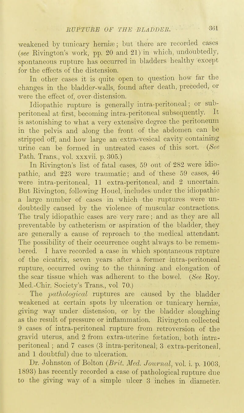 weakened by tunicary hernia?; but there are recorded cases (see Rivington's work, pp. 20 and 21) in which, undoubtedly, spontaneous rupture has occurred in bladders healthy except for the effects of the distension. In other cases it is quite open to question how far the changes in the bladder-walls, found after death, preceded, or were the effect of, over-distension. Idiopathic rupture is generally intra-peritoneal; or sub- peritoneal at first, becoming intra-peritoneal subsequently. It is astonishing to what a very extensive degree the peritoneum in the pelvis and along the front of the abdomen can be stripped off, and how large an extra-vesical cavity containing urine can be formed in untreated cases of this sort. (See Path. Trans., vol. xxxvii. p. 305.) In Rivington's list of fatal cases, 59 out of 282 were idio- pathic, and 223 were traumatic; and of these 59 cases, 46 were intra-peritoneal, 11 extra-peritoneal, and 2 uncertain. But Rivington, following Houel, includes under the idiopathic a large number of cases in which the ruptures were un- doubtedly caused by the violence of muscular contractions. The truly idiopathic cases are- very rare ; and as they are all preventable by catheterism or aspiration of the bladder, they are generally a cause of reproach to the medical attendant. The possibility of their occurrence ought always to be remem- bered. I have recorded a case in which spontaneous rupture of the cicatrix, seven years after a former intra-peritoneal rupture, occurred owing to the thinning, and elongation of the scar tissue which was adherent to the bowel. (See Roy. Med.-Chir. Society's Trans., vol 70.) The 'pathological ruptures are caused by the bladder weakened at certain spots by ulceration or tunicary hernia?, giving Avay under distension, or by the bladder sloughing as the result of pressure or inflammation. Rivington collected 9 cases of intra-peritoneal rupture from retroversion of the gravid uterus, and 2 from extra-uterine fcetation, both intra- peritoneal; and 7 cases (3 intra-peritoneal, 3 extra-peritoneal, and 1 doubtful) due to ulceration. Dr. Johnston of Bolton (Brit. Meal. Journal, vol. i. p. 1003, 1893) has recently recorded a case of pathological rupture due to the giving way of a simple ulcer 3 inches in diameter.