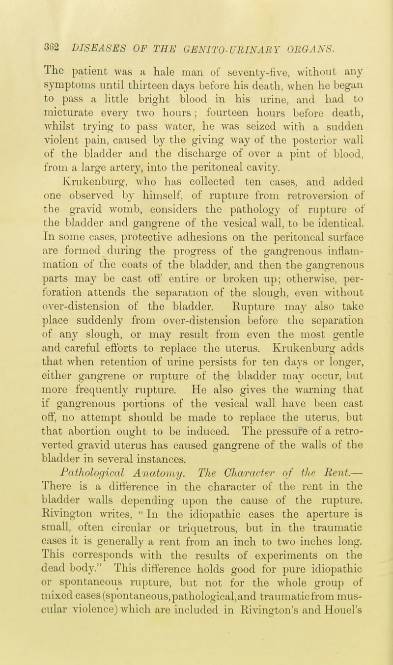 The patient was a hale man of seventy-five, without any symptoms until thirteen days before his death, when he began to pass a little bright blood in his urine, and had to micturate every two hours; fourteen hours before death, whilst trying to pass water, he was seized with a sudden violent pain, caused by the giving way of the posterior wall of the bladder and the discharge of over a pint of blood, from a large arteiy, into the peritoneal cavity. Krukenburg, who has collected ten cases, and added one observed by himself, of rupture from retroversion of the gravid womb, considers the pathology of rupture of the bladder and gangrene of the vesical wall, to be identical. In some cases, protective adhesions on the peritoneal surface are formed during the progress of the gangrenous inflam- mation of the coats of the bladder, and then the gangrenous parts may be cast off entire or broken up; otherwise, per- foration attends the separation of the slough, even without over-distension of the bladder. Rupture may also take place suddenly from over-distension before the separation of any slough, or may result from even the most gentle and careful efforts to replace the uterus. Krukenburg adds that when retention of urine persists for ten days or longer, either gangrene or rupture of the bladder may occur, but more frequently rupture. He also gives the warning that if gangrenous portions of the vesical wall have been cast off, no attempt should be made to replace the uterus, but that abortion ought to be induced. The pressure of a retro- verted gravid uterus has caused gangrene of the walls of the bladder in several instances. Pathological Anatomy. The Character of the Rent.— There is a difference in the character of the rent in the bladder walls depending upon the cause of the rupture. Rivington writes,  In the idiopathic cases the aperture is small, often circular or triquetrous, but in the traumatic cases it is generally a rent from an inch to two inches long. This corresponds with the results of experiments on the dead body. This difference holds good for pure idiopathic or spontaneous rupture, but not for the whole group of mixed cases (spontaneous, pathological, and traumatic from mus- cular violence) which are included in Rivington's and Houel's