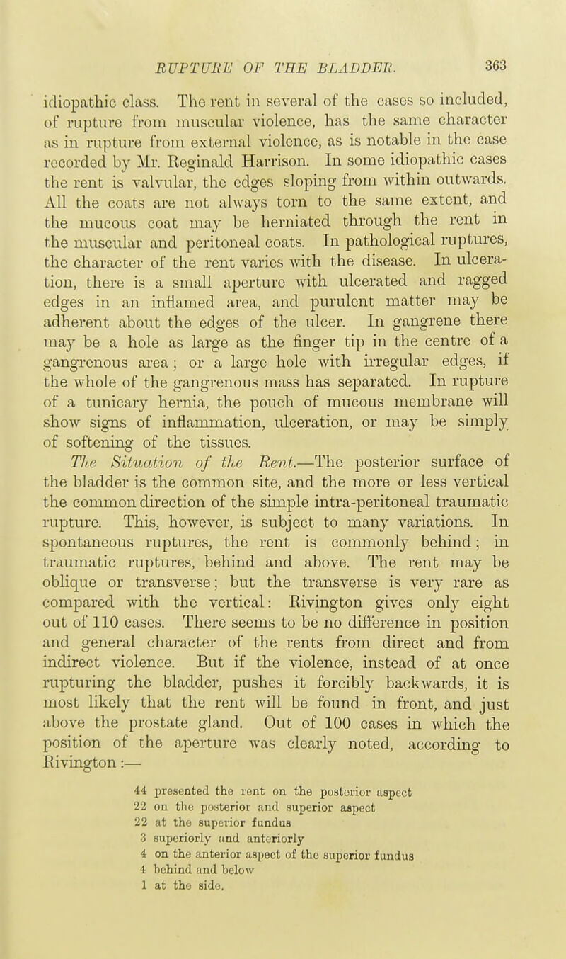 idiopathic class. The rent in several of the cases so included, of rupture from muscular violence, has the same character as in rupture from external violence, as is notable in the case recorded by Mr. Reginald Harrison. In some idiopathic cases the rent is valvular, the edges sloping from within outwards. All the coats are not always torn to the same extent, and the mucous coat may be herniated through the rent in the muscular and peritoneal coats. In pathological ruptures, the character of the rent varies with the disease. In ulcera- tion, there is a small aperture with ulcerated and ragged edges in an inflamed area, and purulent matter may be adherent about the edges of the ulcer. In gangrene there may be a hole as large as the finger tip in the centre of a gangrenous area; or a large hole with irregular edges, if tbe whole of the gangrenous mass has separated. In rupture of a tunicary hernia, the pouch of mucous membrane will show signs of inflammation, ulceration, or may be simply of softening of the tissues. The Situation of the Rent.—The posterior surface of the bladder is the common site, and the more or less vertical the common direction of the simple intra-peritoneal traumatic rupture. This, however, is subject to many variations. In spontaneous ruptures, the rent is commonly behind; in traumatic ruptures, behind and above. The rent may be oblique or transverse; but the transverse is very rare as compared with the vertical: Rivington gives only eight out of 110 cases. There seems to be no difference in position and general character of the rents from direct and from indirect violence. But if the violence, instead of at once rupturing the bladder, pushes it forcibly backwards, it is most likely that the rent will be found in front, and just above the prostate gland. Out of 100 cases in which the position of the aperture was clearly noted, according to Rivington:— 44 presented the rent on the posterior aspect 22 on the posterior and superior aspect 22 at the superior fundus 3 superiorly and anteriorly 4 on the anterior aspect of the superior fundus 4 behind and below 1 at the side.