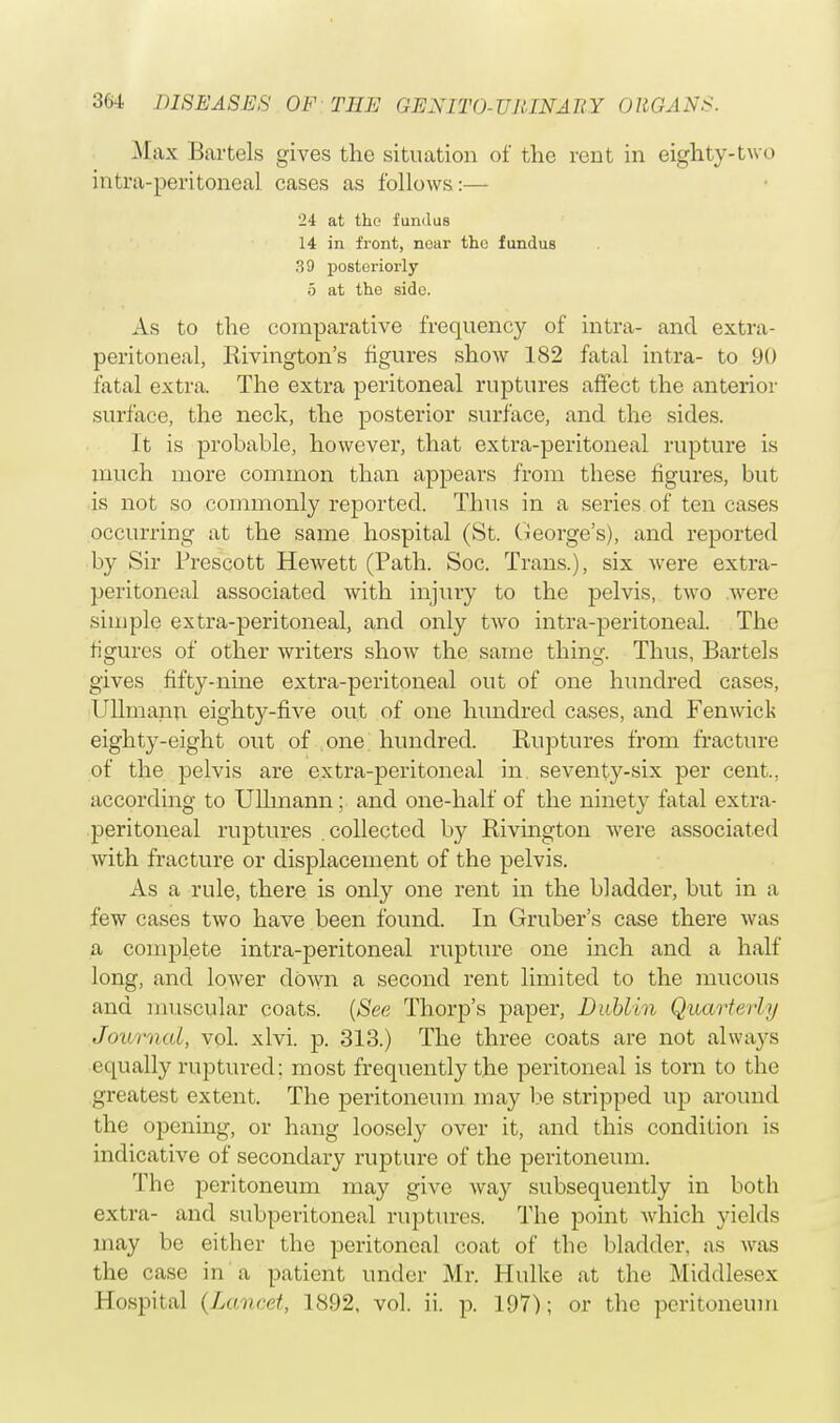 .Max Bartels gives the situation of the rent in eighty-two intra-peritoneal cases as follows:— 24 at the fundus 14 in front, near the fundus 39 posteriorly 5 at the side. As to the comparative frequency of intra- and extra- peritoneal, Rivington's figures show 182 fatal intra- to 90 fatal extra. The extra peritoneal ruptures affect the anterior surface, the neck, the posterior surface, and the sides. It is probable, however, that extra-peritoneal rupture is much more common than appears from these figures, but is not so commonly reported. Thus in a series of ten cases occurring at the same hospital (St. George's), and reported by Sir Prescott Hewett (Path. Soc. Trans.), six were extra- peritoneal associated with injury to the pelvis, two ,were simple extra-peritoneal, and only two intra-peritoneal. The figures of other writers show the same thing. Thus, Bartels gives fifty-nine extra-peritoneal out of one hundred cases, Ullmann eighty-five out of one hundred cases, and Fenwick eighty-eight out of one hundred. Ruptures from fracture of the pelvis are extra-peritoneal in seventy-six per cent., according to Ullmann ; and one-half of the ninety fatal extra- peritoneal ruptures collected by Rivington were associated with fracture or displacement of the pelvis. As a rule, there is only one rent in the bladder, but in a few cases two have been found. In Gruber's case there was a complete intra-peritoneal rupture one inch and a half long, and lower down a second rent limited to the mucous and muscular coats. (See Thorp's paper, Dublin Quarterly Journal, vol. xlvi. p. 313.) The three coats are not always equally ruptured: most frequently the peritoneal is torn to the greatest extent. The peritoneum may be stripped up around the opening, or hang loosely over it, and this condition is indicative of secondary rupture of the peritoneum. The peritoneum may give way subsequently in both extra- and subperitoneal ruptures. The point which yields may be either the peritoneal coat of the bladder, as was the case in a patient under Mr. Hulke at the Middlesex Hospital (Lancet, 1892, vol. ii. p. 197); or the peritoneum