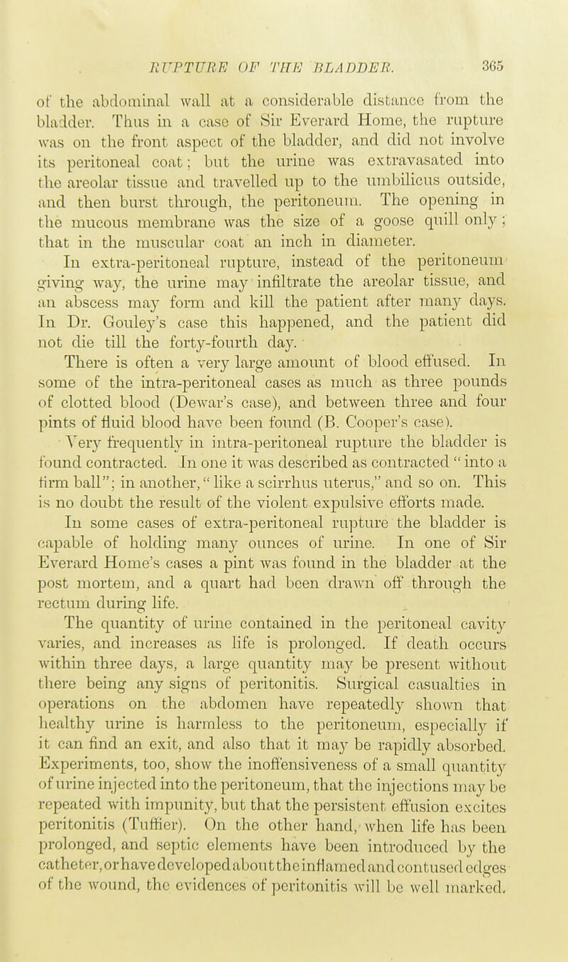 of the abdominal wall at a considerable distance from the bladder. Thus in a case of Sir Everard Home, the rupture was on the front aspect of the bladder, and did not involve its peritoneal coat; but the urine was extravasated into the areolar tissue and travelled up to the umbilicus outside, and then burst through, the peritoneum. The opening in the mucous membrane was the size of a goose quill only; that in the muscular coat an inch in diameter. In extra-peritoneal rupture, instead of the peritoneum giving way, the urine may infiltrate the areolar tissue, and an abscess may form and kill the patient after many days. In Dr. Gouley's case this happened, and the patient did not die till the forty-fourth day. There is often a very large amount of blood effused. In some of the intra-peritoneal cases as much as three pounds of clotted blood (Dewar's case), and between three and four pints of fluid blood have been found (B. Cooper's case). Very frequently in intra-peritoneal rupture the bladder is found contracted. In one it was described as contracted  into a firm ball; in another, like a scirrhus uterus, and so on. This is no doubt the result of the violent expulsive efforts made. In some cases of extra-peritoneal rapture the bladder is capable of holding many ounces of urine. In one of Sir Everard Home's cases a pint was found in the bladder at the post mortem, and a quart had been drawn off through the rectum during life. The quantity of urine contained in the peritoneal cavity varies, and increases as life is prolonged. If death occurs within three days, a large quantity ma}'' be present without there being any signs of peritonitis. Surgical casualties in operations on the abdomen have repeatedly shown that liealthy urine is harmless to the peritoneum, especially if it can find an exit, and also that it may be rapidly absorbed. Experiments, too, show the inoffensiveness of a small quantity of urine injected into the peritoneum, that the injections may be repeated with impunity, but that the persistent effusion excites peritonitis (Tuffier). On the other hand, when life has been prolonged, and septic elements have been introduced by the catheter, or have developed abou t theinflamed and cod tused edges of the wound, the evidences of peritonitis will be well marked.