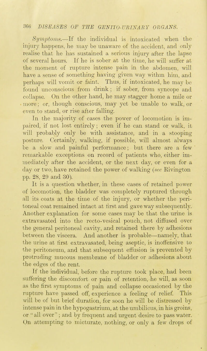 Symptoms.—If the individual is intoxicated when the injury happens, he may be unaware of the accident, and only realise that he has sustained a serious injury after the lapse of several hours. If he is sober at the time, he will suffer at the moment of rupture intense pain in the abdomen, will have a sense of something having given way within him, and perhaps will vomit or faint. Thus, if intoxicated, he may be found unconscious from drink; if sober, from syncope and collapse. On the other hand, he may stagger home a mile or more; or, though conscious, may yet be unable to walk, or even to stand, or rise after falling. In the majority of cases the power of locomotion is im- paired, if not lost entirely; even if he can stand or walk, it will probably only be with assistance, and in a stooping posture. Certainly, walking, if possible, will almost always be a slow and painful performance; but there are a few remarkable exceptions on record of patients who, either im- mediately after the accident, or the next day, or even for a day or two, have retained the power of walking (see Rivington pp. 28, 29 and 30). It is a question whether, in these cases of retained power of locomotion, the bladder was completely ruptured through all its coats at the time of the injury, or whether the peri- toneal coat remained intact at tirst and gave way subsequently. Another explanation for some cases may be that the urine is extravasated into the recto-vesical pouch, not diffused over the general peritoneal cavity, and retained there by adhesions between the viscera. And another is probable—namely, that the urine at first extravasated, being aseptic, is inoffensive to the peritoneum, and that subsequent effusion is prevented by protruding mucous membrane of bladder or adhesions about the edges of the rent. If the individual, before the rupture took place, had been suffering the discomfort or pain of retention, he will, as soon as the first symptoms of pain and collapse occasioned by the rupture have passed off, experience a feeling of relief. This will be of but brief duration, for soon he will be distressed by intense pain in the hypogastrium, at the umbilicus, in his groins, or all over ; and by frequent and urgent desire to pass water. On attempting to micturate, nothing, or only a few drops of