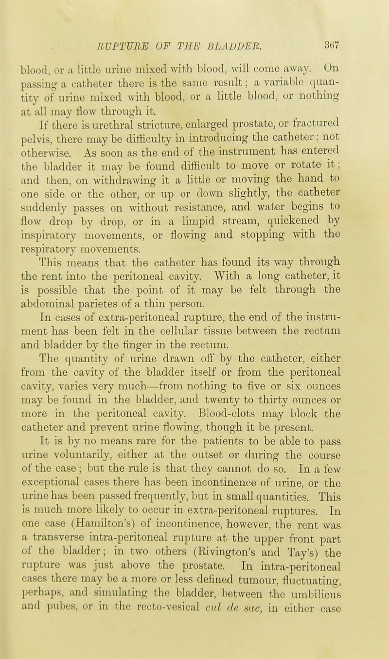 blood, or a little urine mixed with blood, will come away. On passing a catheter there is the same result; a variable quan- tity of urine mixed with blood, or a little blood, or nothing at all may flow through it. If there is urethral stricture, enlarged prostate, or fractured pelvis, there may be difficulty in introducing the catheter; not otherwise. As soon as the end of the instrument has entered the bladder it may be found difficult to move or rotate it; and then, on withdrawing it a little or moving the hand to one side or the other, or up or down slightly, the catheter suddenly passes on without resistance, and water begins to flow drop by drop, or in a limpid stream, quickened by inspiratory movements, or flowing and stopping with the respiratory movements. This means that the catheter has found its way through the rent into the peritoneal cavity. With a long catheter, it is possible that the point of it may be felt through the abdominal parietes of a thin person. In cases of extra-peritoneal rupture, the end of the instru- ment has been felt in the cellular tissue between the rectum and bladder by the finger in the rectum. The quantity of urine drawn off by the catheter, either from the cavity of the bladder itself or from the peritoneal cavity, varies very much—from nothing to five or six ounces may be found in the bladder, and twenty to thirty ounces or more in the peritoneal cavity. Blood-clots may block the catheter and prevent urine flowing, though it be present. It is by no means rare for the patients to be able to pass urine voluntarily, either at the outset or during the course of the case ; but the rule is that they cannot do so. In a few exceptional cases there has been incontinence of urine, or the urine has been passed frequently, but in small quantities. This is much more likely to occur in extra-peritoneal ruptures. In one case (Hamilton's) of incontinence, however, the rent was a transverse intra-peritoneal rupture at the upper front part of the bladder; in two others (Bivington's and Tay's) the rupture was just above the prostate. In intra-peritoneal cases there may be a 7nore or less defined tumour, fluctuating, perhaps, and simulating the bladder, between the umbilicus and pubes, or in the recto-vesical cul de sac, in either case