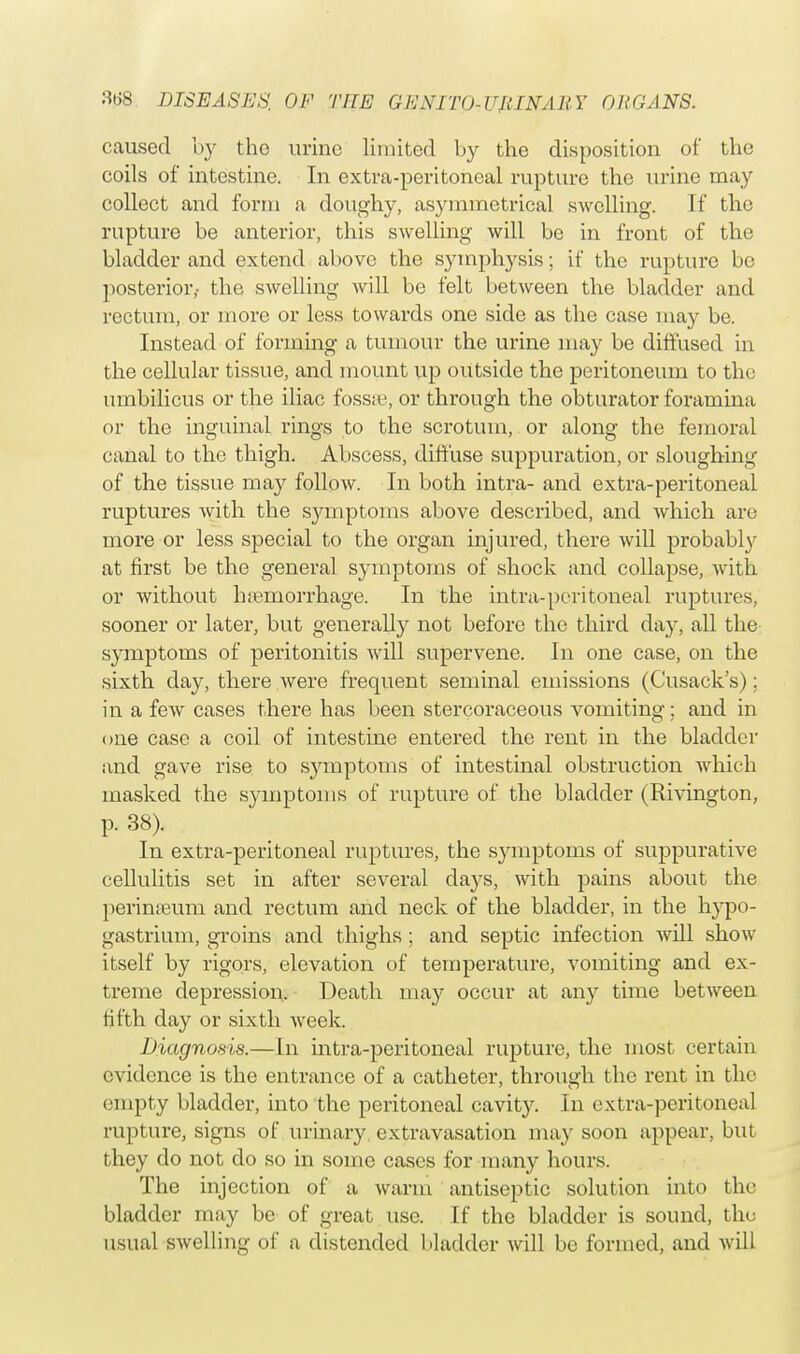 caused by the urine limited by the disposition of the coils of intestine. In extra-peritoneal rupture the urine may collect and form a doughy, asymmetrical swelling. If the rupture be anterior, this swelling will be in front of the bladder and extend above the symphysis; if the rupture be posterior,- the swelling will be felt between the bladder and rectum, or more or less towards one side as the case may be. Instead of forming a tumour the urine may be diffused in the cellular tissue, and mount up outside the peritoneum to the umbilicus or the iliac fossa1, or through the obturator foramina or the inguinal rings to the scrotum, or along the femoral canal to the thigh. Abscess, diffuse suppuration, or sloughing of the tissue may follow. In both intra- and extra-peritoneal ruptures with the sjunptoms above described, and which are more or less special to the organ injured, there will probably at first be the general symptoms of shock and collapse, with or without hemorrhage. In the intra-peritoneal ruptures, sooner or later, but generally not before the third day, all the symptoms of peritonitis will supervene. In one case, on the sixth day, there were frequent seminal emissions (Cusack's); in a few cases there has been stercoraceous vomiting; and in one case a coil of intestine entered the rent in the bladder and gave rise to symptoms of intestinal obstruction which masked the symptoms of rupture of the bladder (Rivington, p. 38). In extra-peritoneal ruptures, the symptoms of suppurative cellulitis set in after several days, with pains about the perineum and rectum and neck of the bladder, in the hypo- gastrium, groins and thighs ; and septic infection will show itself by rigors, elevation of temperature, vomiting and ex- treme depression. Death may occur at any time between fifth day or sixth week. Diagnosis.—In intra-peritoneal rupture, the most certain evidence is the entrance of a catheter, through the rent in the empty bladder, into the peritoneal cavity. In extra-peritoneal rupture, signs of urinary extravasation may soon appear, but they do not do so in some cases for many hours. The injection of a warm antiseptic solution into the bladder may be of great use. If the bladder is sound, the usual swelling of a distended bladder will be formed, and will