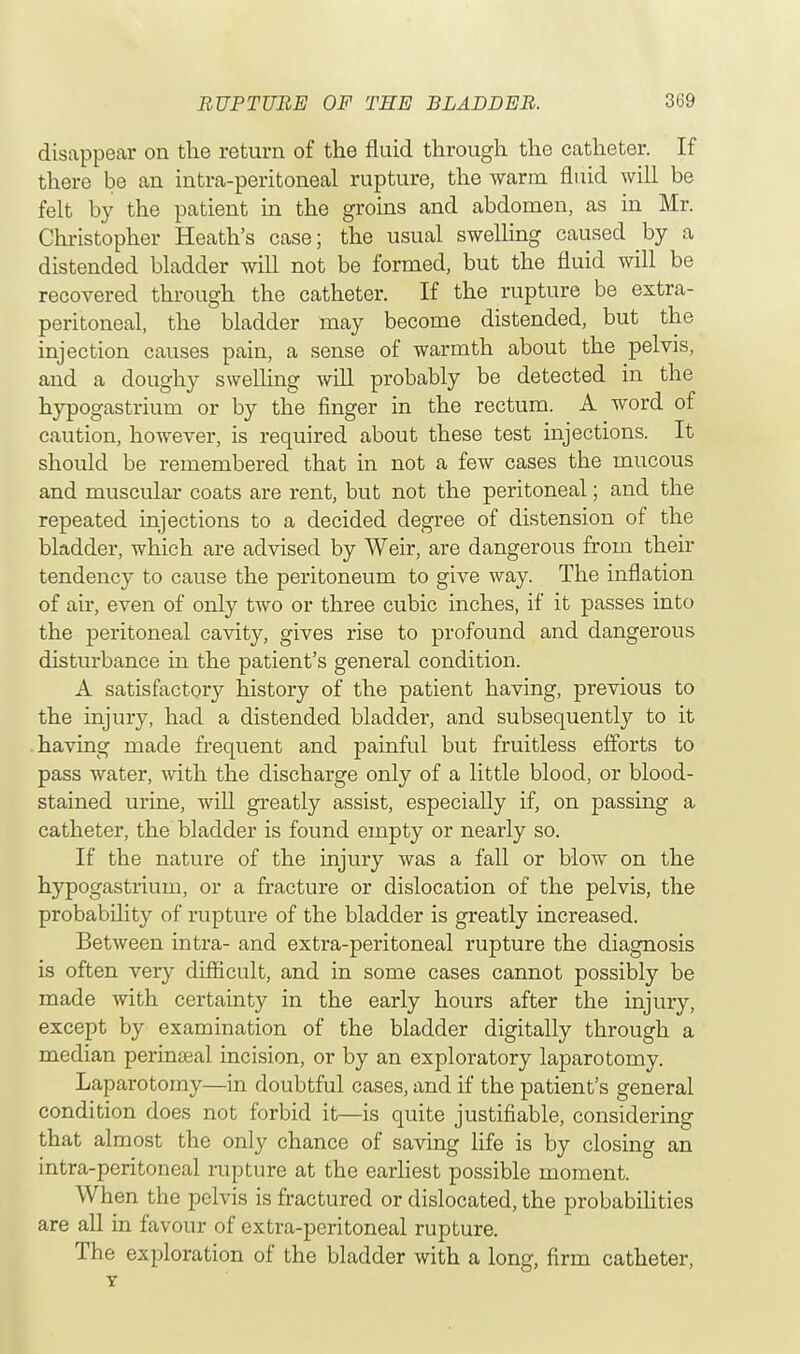 disappear on the return of the fluid through the catheter. If there be an intra-peritoneal rupture, the warm fluid will be felt by the patient in the groins and abdomen, as in Mr. Christopher Heath's case; the usual swelling caused by a distended bladder will not be formed, but the fluid will be recovered through the catheter. If the rupture be extra- peritoneal, the bladder may become distended, but the injection causes pain, a sense of warmth about the pelvis, and a doughy swelling will probably be detected in the hypogastrium or by the finger in the rectum. A word of caution, however, is required about these test injections. It should be remembered that in not a few cases the mucous and muscular coats are rent, but not the peritoneal; and the repeated injections to a decided degree of distension of the bladder, which are advised by Weir, are dangerous from their tendency to cause the peritoneum to give way. The inflation of air, even of only two or three cubic inches, if it passes into the peritoneal cavity, gives rise to profound and dangerous disturbance in the patient's general condition. A satisfactory history of the patient having, previous to the injury, had a distended bladder, and subsequently to it having made frequent and painful but fruitless efforts to pass water, with the discharge only of a little blood, or blood- stained urine, will greatly assist, especially if, on passing a catheter, the bladder is found empty or nearly so. If the nature of the injury was a fall or blow on the hypogastrium, or a fracture or dislocation of the pelvis, the probability of rupture of the bladder is greatly increased. Between intra- and extra-peritoneal rupture the diagnosis is often very difficult, and in some cases cannot possibly be made with certainty in the early hours after the injury, except by examination of the bladder digitally through a median perineeal incision, or by an exploratory laparotomy. Laparotomy—in doubtful cases, and if the patient's general condition does not forbid it—is quite justifiable, considering that almost the only chance of saving life is by closing an intra-peritoneal rupture at the earliest possible moment. When the pelvis is fractured or dislocated, the probabilities are all in favour of extra-peritoneal rupture. The exploration of the bladder with a long, firm catheter, Y