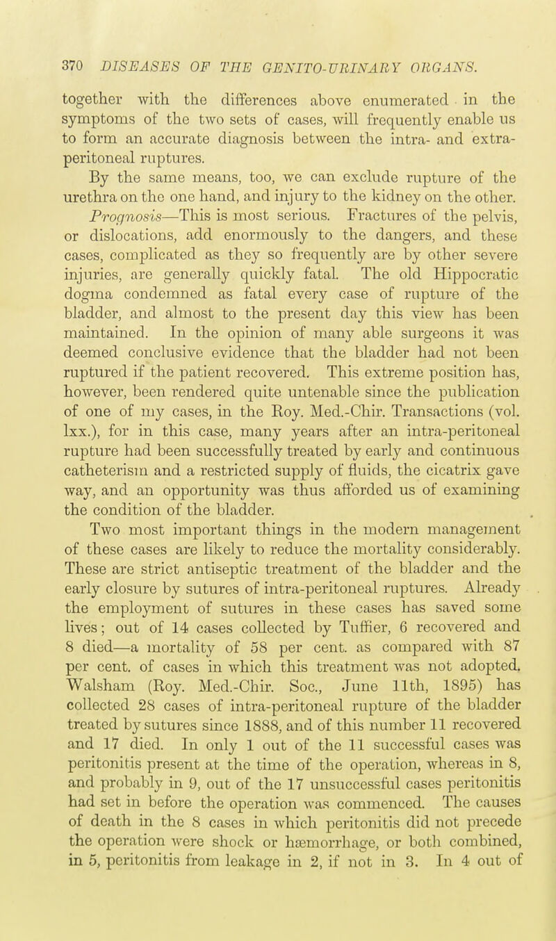 together with the differences above enumerated in the symptoms of the two sets of cases, will frequently enable us to form an accurate diagnosis between the intra- and extra- peritoneal ruptures. By the same means, too, we can exclude rupture of the urethra on the one hand, and injury to the kidney on the other. Prognosis—This is most serious. Fractures of the pelvis, or dislocations, add enormously to the dangers, and these cases, complicated as they so frequently are by other severe injuries, are generally quickly fatal. The old Hippocratic dogma condemned as fatal every case of rupture of the bladder, and almost to the present day this view has been maintained. In the opinion of many able surgeons it was deemed conclusive evidence that the bladder had not been ruptured if the patient recovered. This extreme position has, however, been rendered quite untenable since the publication of one of my cases, in the Roy. Med.-Chir. Transactions (vol. lxx.), for in this case, many years after an intra-peritoneal rupture had been successfully treated by early and continuous catheterism and a restricted supply of fluids, the cicatrix gave way, and an opportunity was thus afforded us of examining the condition of the bladder. Two most important things in the modern management of these cases are likely to reduce the mortality considerably. These are strict antiseptic treatment of the bladder and the early closure by sutures of intra-peritoneal ruptures. Already the employment of sutures in these cases has saved some lives; out of 14 cases collected by Tuffier, 6 recovered and 8 died—a mortality of 58 per cent, as compared with 87 per cent, of cases in which this treatment was not adopted. Walsham (Roy. Med.-Chir. Soc, June 11th, 1895) has collected 28 cases of intra-peritoneal rupture of the bladder treated by sutures since 1888, and of this number 11 recovered and 17 died. In only 1 out of the 11 successful cases was peritonitis present at the time of the operation, whereas in 8, and probably in 9, out of the 17 unsuccessful cases peritonitis had set in before the operation was commenced. The causes of death in the 8 cases in which peritonitis did not precede the operation were shock or haemorrhage, or both combined, in 5, peritonitis from leakage in 2, if not in 3. In 4 out of