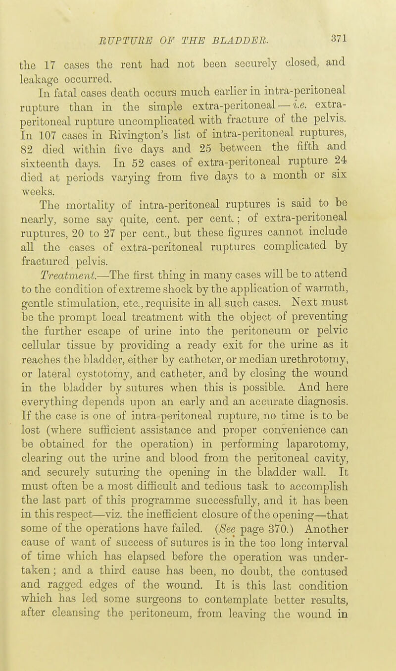 the 17 cases the rent had not been securely closed, and leakage occurred. In fatal cases death occurs much earlier in intra-peritoneal rupture than in the simple extra-peritoneal — i.e. extra- peritoneal rupture uncomplicated with fracture of the pelvis. In 107 cases in Rivington's list of intra-peritoneal ruptures, 82 died within five days and 25 between the fifth and sixteenth clays. In 52 cases of extra-peritoneal rupture 24 died at periods varying from five days to a month or six weeks. The mortality of intra-peritoneal ruptures is said to be nearly, some say quite, cent, per cent.; of extra-peritoneal ruptures, 20 to 27 per cent., but these figures cannot include all the cases of extra-peritoneal ruptures complicated by fractured pelvis. Treatment.—The first thing in many cases will be to attend to the condition of extreme shock by the application of warmth, gentle stimulation, etc., requisite in all such cases. Next must be the prompt local treatment with the object of preventing the further escape of urine into the peritoneum or pelvic cellular tissue by providing a ready exit for the urine as it reaches the bladder, either by catheter, or median urethrotomy, or lateral cystotomy, and catheter, and by closing the wound in the bladder by sutures when this is possible. And here everything depends upon an early and an accurate diagnosis. If the case is one of intra-peritoneal rupture, no time is to be lost (where sufficient assistance and proper convenience can be obtained for the ojDeration) in performing laparotomy, clearing out the urine and blood from the peritoneal cavity, and securely suturing the opening in the bladder wall. It must often be a most difficult and tedious task to accomplish the last part of this programme successfully, and it has been in this respect—viz. the inefficient closure of the opening—that some of the operations have failed. (See page 370.) Another cause of want of success of sutures is in the too lonsr interval of time which has elapsed before the operation was under- taken; and a third cause has been, no doubt, the contused and ragged edges of the wound. It is this last condition which has led some surgeons to contemplate better results, after cleansing the peritoneum, from leaving the Avound in
