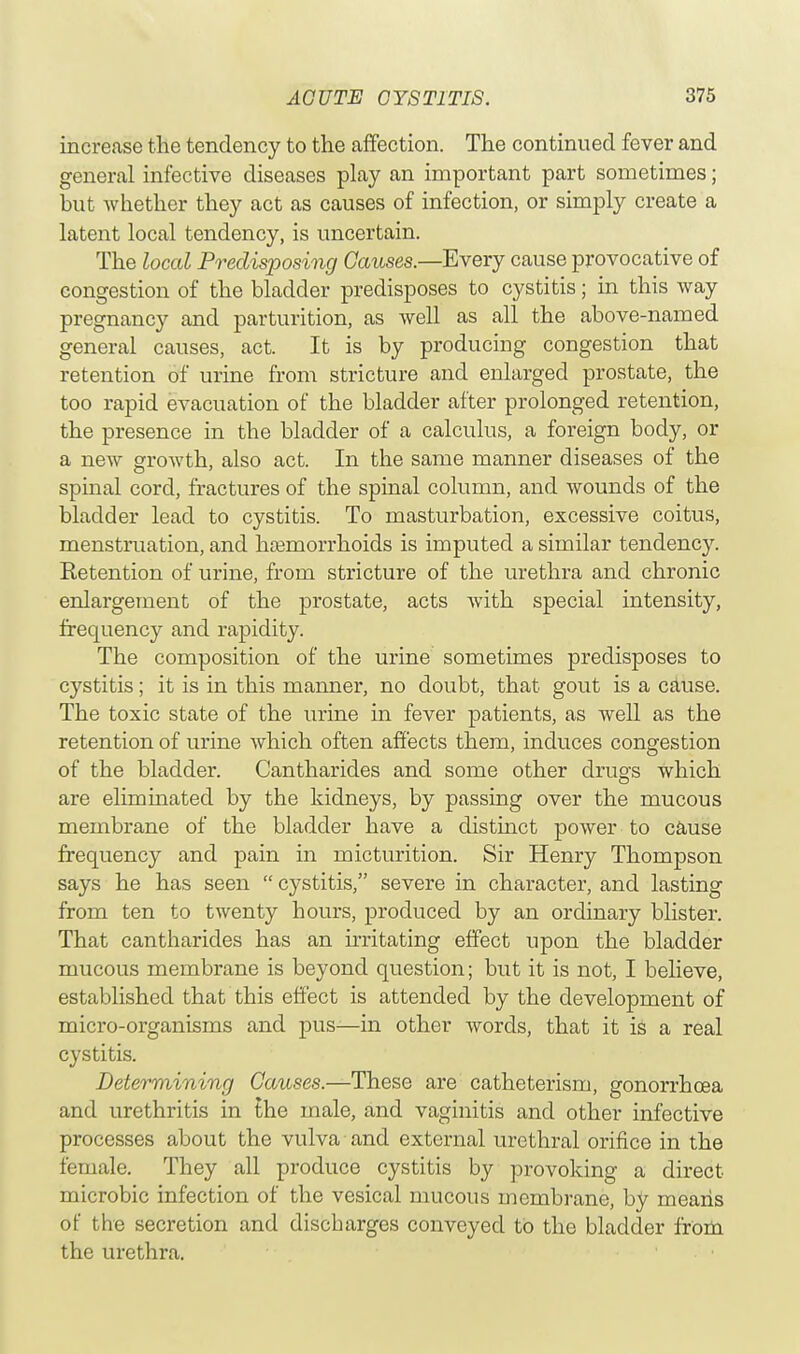 increase the tendency to the affection. The continued fever and general infective diseases play an important part sometimes; but whether they act as causes of infection, or simply create a latent local tendency, is uncertain. The local Predisposing Causes.—Every cause provocative of congestion of the bladder predisposes to cystitis; in this way pregnancy and parturition, as well as all the above-named general causes, act. It is by producing congestion that retention of urine from stricture and enlarged prostate, the too rapid evacuation of the bladder after prolonged retention, the presence in the bladder of a calculus, a foreign body, or a new growth, also act. In the same manner diseases of the spinal cord, fractures of the spinal column, and wounds of the bladder lead to cystitis. To masturbation, excessive coitus, menstruation, and hemorrhoids is imputed a similar tendency. Retention of urine, from stricture of the urethra and chronic enlargement of the prostate, acts with special intensity, frequency and rapidity. The composition of the urine sometimes predisposes to cystitis; it is in this manner, no doubt, that gout is a cause. The toxic state of the urine in fever patients, as well as the retention of urine which often affects them, induces congestion of the bladder. Cantharides and some other drugs which are eliminated by the kidneys, by passing over the mucous membrane of the bladder have a distinct power to cause frequency and pain in micturition. Sir Henry Thompson says he has seen  cystitis, severe in character, and lasting from ten to twenty hours, produced by an ordinary blister. That cantharides has an irritating effect upon the bladder mucous membrane is beyond question; but it is not, I believe, established that this effect is attended by the development of micro-organisms and pus—in other words, that it is a real cystitis. Determining Causes.—These are catheterism, gonorrhoea and urethritis in the male, and vaginitis and other infective processes about the vulva and external urethral orifice in the female. They all produce cystitis by provoking a direct microbic infection of the vesical mucous membrane, by means of the secretion and discbarges conveyed to the bladder from the urethra.