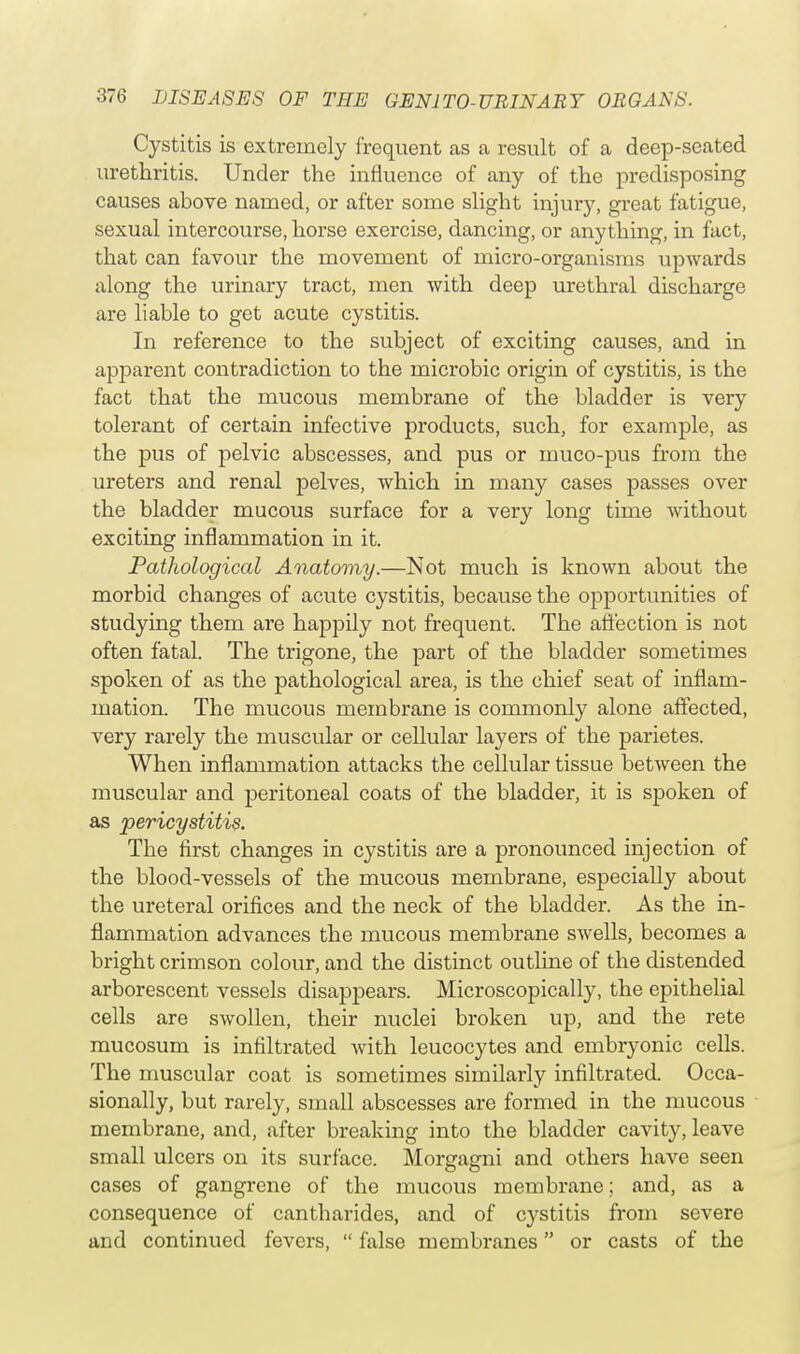 Cystitis is extremely frequent as a result of a deep-seated urethritis. Under the influence of any of the predisposing causes above named, or after some slight injury, great fatigue, sexual intercourse, horse exercise, dancing, or anything, in fact, that can favour the movement of micro-organisms upwards along the urinary tract, men with deep urethral discharge are liable to get acute cystitis. In reference to the subject of exciting causes, and in apparent contradiction to the microbic origin of cystitis, is the fact that the mucous membrane of the bladder is very tolerant of certain infective products, such, for example, as the pus of pelvic abscesses, and pus or muco-pus from the ureters and renal pelves, which in many cases passes over the bladder mucous surface for a very long time without exciting inflammation in it. Pathological Anatomy.—Not much is known about the morbid changes of acute cystitis, because the opportunities of studying them are happily not frequent. The affection is not often fatal. The trigone, the part of the bladder sometimes spoken of as the pathological area, is the chief seat of inflam- mation. The mucous membrane is commonly alone affected, very rarely the muscular or cellular layers of the parietes. When inflammation attacks the cellular tissue between the muscular and peritoneal coats of the bladder, it is spoken of as pericystitis. The first changes in cystitis are a pronounced injection of the blood-vessels of the mucous membrane, especially about the ureteral orifices and the neck of the bladder. As the in- flammation advances the mucous membrane swells, becomes a bright crimson colour, and the distinct outline of the distended arborescent vessels disappears. Microscopically, the epithelial cells are swollen, their nuclei broken up, and the rete mucosum is infiltrated with leucocytes and embryonic cells. The muscular coat is sometimes similarly infiltrated. Occa- sionally, but rarely, small abscesses are formed in the mucous membrane, and, after breaking into the bladder cavity, leave small ulcers on its surface. Morgagni and others have seen cases of gangrene of the mucous membrane; and, as a consequence of cantbarides, and of cystitis from severe and continued fevers,  false membranes or casts of the