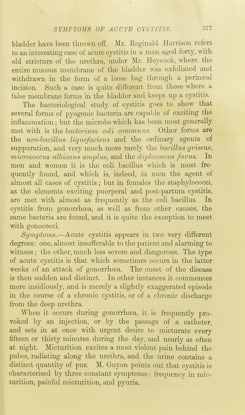 bladder have been thrown off. Mr. Keginald Harrison refers to an interesting case of acute cystitis in a man aged forty, with old stricture of the urethra, under Mr. Heycock, where the entire mucous membrane of the bladder was exfoliated and withdrawn in the form of a loose bag through a perineal incision. Such a case is quite different from those where a false membrane forms in the bladder and keeps up a cystitis. The bacteriological study of cystitis goes to show that several forms of pyogenic bacteria are capable of exciting the inflammation; but the microbe which has been most generally met with is the bacterium coli commune. Other forms are the uro-bacillus liquefaciens and the ordinary agents of suppuration, and very much more rarely the bacillus griseus, micrococcus albicans amplus, and the diplococcus favus. In men and women it is the coli bacillus which is most fre- quently found, and which is, indeed, in men the agent of almost all cases of cystitis; but in females the staphylococci, as the elements exciting puerperal and post-partum cystitis, are met with almost as frequently as the coli bacillus. In cystitis from gonorrhoea, as well as from other causes, the same bacteria are found, and it is quite the exception to meet with gonococci. Symptoms.—Acute cystitis appears in two very different degrees: one, almost insufferable to the patient and alarming to witness; the other, much less severe and dangerous. The type of acute cystitis is that which sometimes occurs in the latter weeks of an attack of gonorrhoea. The onset of the disease is then sudden and distinct. In other instances it commences more insidiously, and is merely a slightly exaggerated episode in the course of a chronic cystitis, or of a chronic discharge from the deep urethra. When it occurs during gonorrhoea, it is frequently pro- voked by an injection, or by the passage of a catheter, and sets in at once with urgent desire to micturate every fifteen or thirty minutes during the day, and nearly as often at night. Micturition excites a most violent pain behind the pubes, radiating along the urethra, and the urine contains a distinct quantity of pus. M. Guyon points out that cystitis is characterised by three constant symptoms: frequency in mic- turition, painful micturition, and pyuria.
