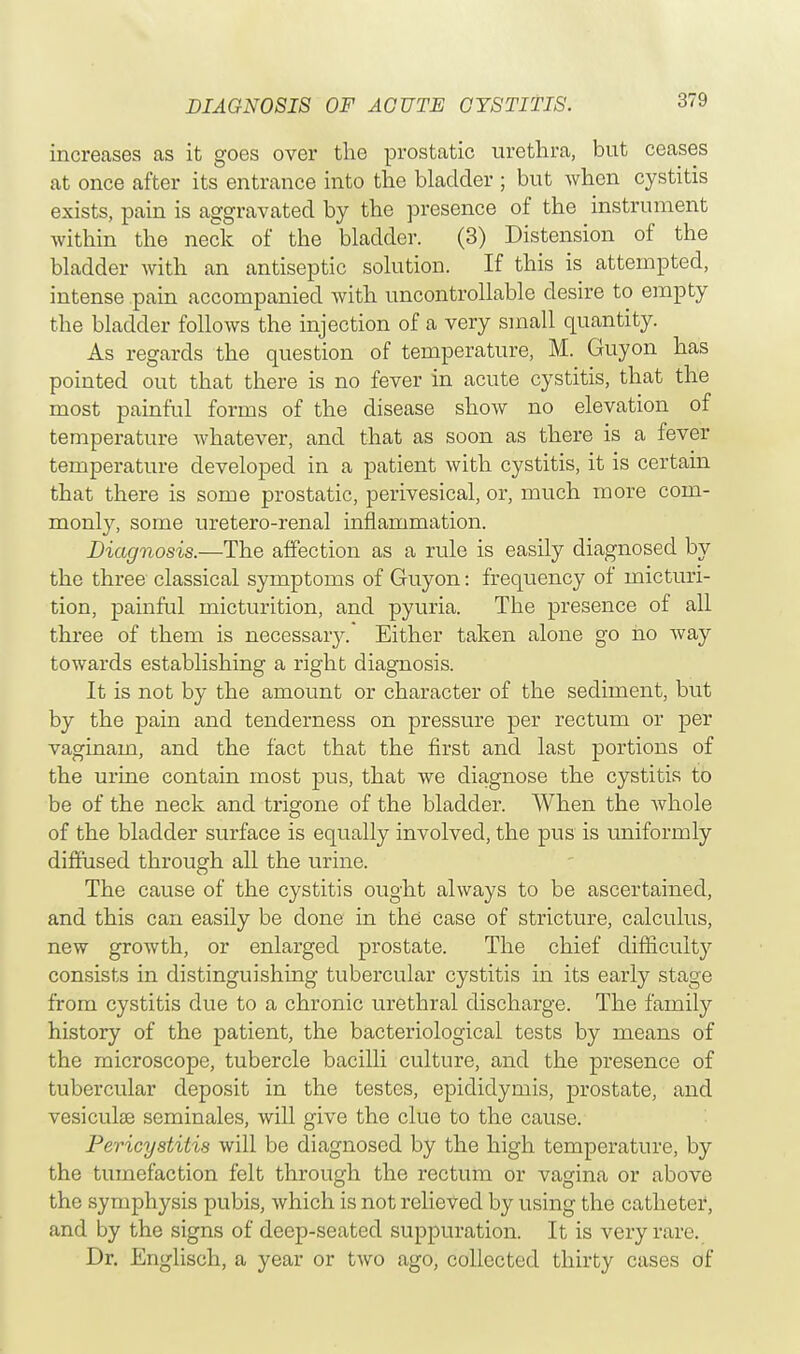increases as it goes over the prostatic urethra, but ceases at once after its entrance into the bladder ; but when cystitis exists, pain is aggravated by the presence of the instrument within the neck of the bladder. (3) Distension of the bladder with an antiseptic solution. If this is attempted, intense pain accompanied with uncontrollable desire to empty the bladder follows the injection of a very small quantity. As regards the question of temperature, M. Guyon has pointed out that there is no fever in acute cystitis, that the most painful forms of the disease show no elevation of temperature whatever, and that as soon as there is a fever temperature developed in a patient with cystitis, it is certain that there is some prostatic, perivesical, or, much more com- monly, some uretero-renal inflammation. Diagnosis.—The affection as a rule is easily diagnosed by the three classical symptoms of Guyon: frequency of micturi- tion, painful micturition, and pyuria. The presence of all three of them is necessary. Either taken alone go no way towards establishing a right diagnosis. It is not by the amount or character of the sediment, but by the pain and tenderness on pressure per rectum or per vaginam, and the fact that the first and last portions of the urine contain most pus, that we diagnose the cystitis to be of the neck and trigone of the bladder. When the whole of the bladder surface is equally involved, the pus is uniformly diffused through all the urine. The cause of the cystitis ought always to be ascertained, and this can easily be done in the case of stricture, calculus, new growth, or enlarged prostate. The chief difficulty consists in distinguishing tubercular cystitis in its early stage from cystitis due to a chronic urethral discharge. The family history of the patient, the bacteriological tests by means of the microscope, tubercle bacilli culture, and the presence of tubercular deposit in the testes, epididymis, prostate, and vesiculae seminales, will give the clue to the cause. Pericystitis will be diagnosed by the high temperature, by the tumefaction felt through the rectum or vagina or above the symphysis pubis, which is not relieved by using the catheter, and by the signs of deep-seated suppuration. It is very rare. Dr. Englisch, a year or two ago, collected thirty cases of