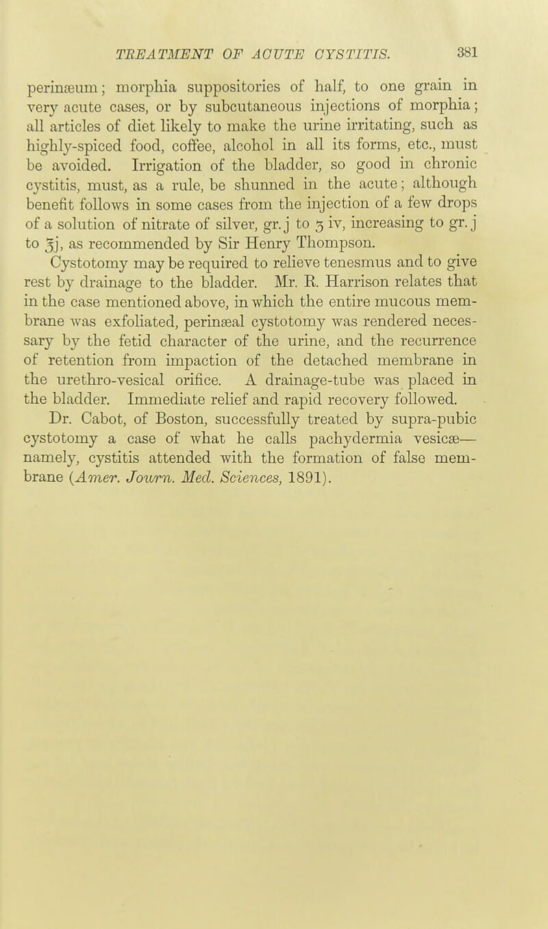 perinaeuni; morphia suppositories of half, to one grain in very acute cases, or by subcutaneous injections of morphia; all articles of diet likely to make the urine irritating, such as highly-spiced food, coffee, alcohol in all its forms, etc., must be avoided. Irrigation of the bladder, so good in chronic cystitis, must, as a rule, be shunned in the acute; although benefit follows in some cases from the injection of a few drops of a solution of nitrate of silver, gr.j to 3 iv, increasing to gr. j to 5,], as recommended by Sir Henry Thompson. Cystotomy may be required to relieve tenesmus and to give rest by drainage to the bladder. Mr. R Harrison relates that in the case mentioned above, in which the entire mucous mem- brane was exfoliated, perinseal cystotomy was rendered neces- sary by the fetid character of the urine, and the recurrence of retention from impaction of the detached membrane in the urethro-vesical orifice. A drainage-tube was placed in the bladder. Immediate relief and rapid recovery followed. Dr. Cabot, of Boston, successfully treated by supra-pubic cystotomy a case of what he calls pachydermia vesicae— namely, cystitis attended with the formation of false mem- brane (Amer. Journ. Med. Sciences, 1891).