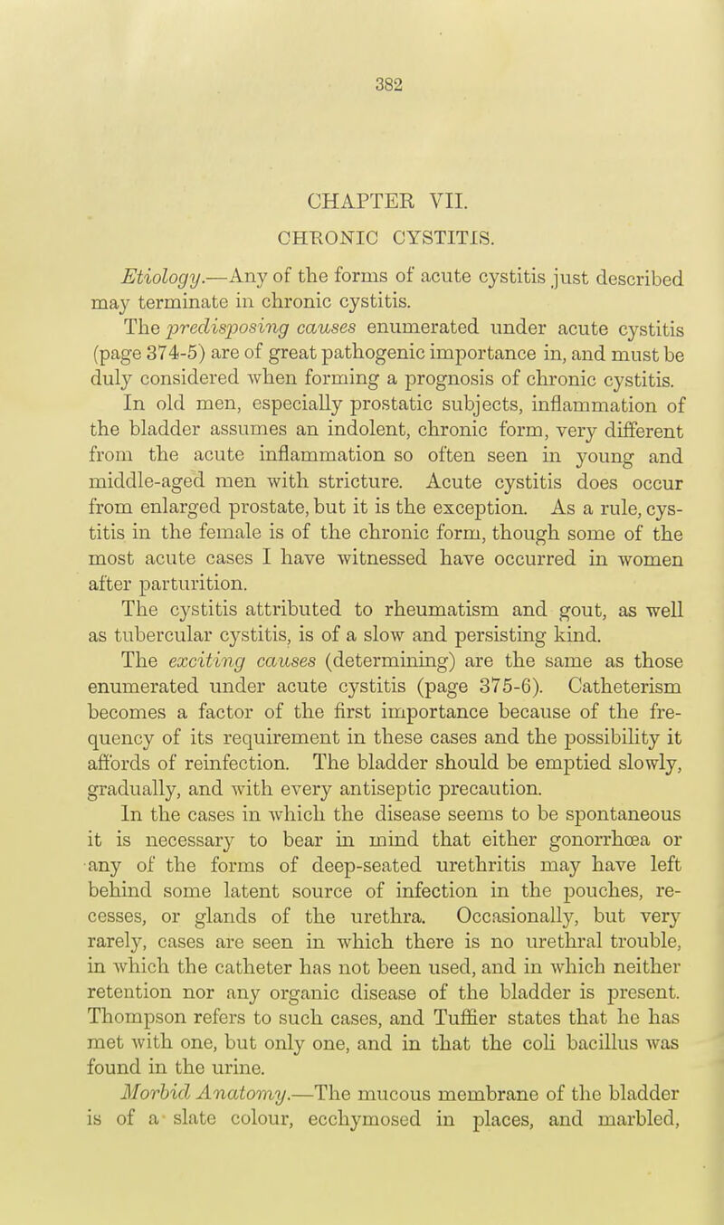 CHAPTER VII. CHKONIC CYSTITIS. Etiology— Any of the forms of acute cystitis just described ma}^ terminate in chronic cystitis. The predisposing causes enumerated under acute cystitis (page 374-5) are of great pathogenic importance in, and must be duly considered when forming a prognosis of chronic cystitis. In old men, especially prostatic subjects, inflammation of the bladder assumes an indolent, chronic form, very different from the acute inflammation so often seen in young and middle-aged men with stricture. Acute cystitis does occur from enlarged prostate, but it is the exception. As a rule, cys- titis in the female is of the chronic form, though some of the most acute cases I have witnessed have occurred in women after parturition. The cystitis attributed to rheumatism and gout, as well as tubercular cystitis, is of a slow and persisting kind. The exciting causes (determining) are the same as those enumerated under acute cystitis (page 375-6). Catheterism becomes a factor of the first importance because of the fre- quency of its requirement in these cases and the possibility it affords of reinfection. The bladder should be emptied slowly, gradually, and with every antiseptic precaution. In the cases in which the disease seems to be spontaneous it is necessary to bear hi mind that either gonorrhoea or any of the forms of deep-seated urethritis may have left behind some latent source of infection in the pouches, re- cesses, or glands of the urethra. Occasionally, but very rarely, cases are seen in which there is no urethral trouble, in which the catheter has not been used, and in which neither retention nor any organic disease of the bladder is present. Thompson refers to such cases, and Turner states that he has met with one, but only one, and in that the coli bacillus was found in the urine. Morbid Anatomy.—The mucous membrane of the bladder is of a slate colour, ecchymosed in places, and marbled,