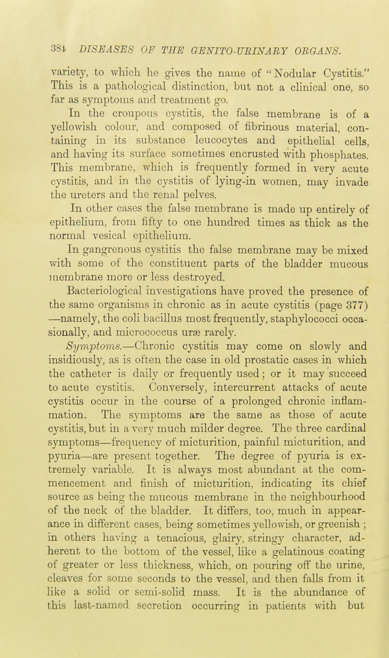 variety, to which he gives the name of  Nodular Cystitis. This is a pathological distinction, but not a clinical one, so far as symptoms and treatment go. In the croupous cystitis, the false membrane is of a yellowish colour, and composed of fibrinous material, con- taining in its substance leucocytes and epithelial cells, and having its surface sometimes encrusted with phosphates. This membrane, which is frequently formed in very acute cystitis, and in the cystitis of lying-in women, may invade the ureters and the renal pelves. In other cases the false membrane is made up entirely of epithelium, from fifty to one hundred times as thick as the normal vesical epithelium. In gangrenous cystitis the false membrane may be mixed with some of the constituent parts of the bladder mucous membrane more or less destroyed. Bacteriological investigations have proved the presence of the same organisms in chronic as in acute cystitis (page 377) —namely, the coli bacillus most frequently, staphylococci occa- sionally, and micrococcus urae rarely. Symptoms.—Chronic cystitis may come on slowly and insidiously, as is often the case in old prostatic cases in which the catheter is daily or frequently used; or it may succeed to acute cystitis. Conversely, intercurrent attacks of acute cystitis occur in the course of a prolonged chronic inflam- mation. The symptoms are the same as those of acute cystitis, but in a very much milder degree. The three cardinal symptoms—frequency of micturition, painful micturition, and pyuria—are present together. The degree of pyuria is ex- tremely variable. It is always most abundant at the com- mencement and finish of micturition, indicating its chief source as being the mucous membrane in the neighbourhood of the neck of the bladder. It differs, too, much in appear- ance in different cases, being sometimes yellowish, or greenish ; in others having a tenacious, glairy, stringy character, ad- herent to the bottom of the vessel, like a gelatinous coating of greater or less thickness, which, on pouring off the urine, cleaves for some seconds to the vessel, and then falls from it like a solid or semi-solid mass. It is the abundance of this last-named secretion occurring in patients with but