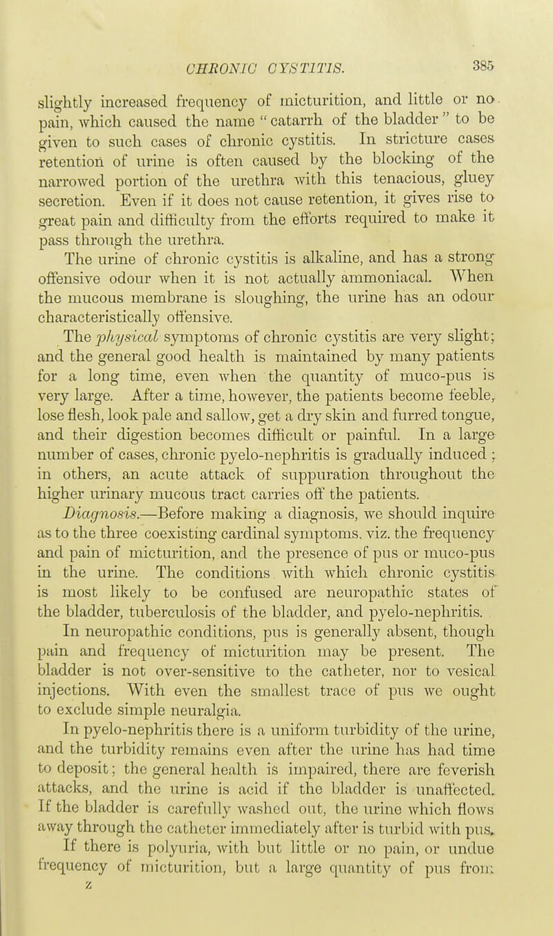 slightly increased frequency of micturition, and little or no pain, which caused the name  catarrh of the bladder  to be given to such cases of chronic cystitis. In stricture cases retention of urine is often caused by the blocking of the narrowed portion of the urethra with this tenacious, gluey secretion. Even if it does not cause retention, it gives rise to great pain and difficulty from the efforts required to make it pass through the urethra. The urine of chronic cystitis is alkaline, and has a strong offensive odour when it is not actually ammoniacal. When the mucous membrane is sloughing, the urine has an odour characteristically offensive. The physical symptoms of chronic cystitis are very slight; and the general good health is maintained by many patients for a long time, even when the quantity of muco-pus is very large. After a time, however, the patients become feeble, lose flesh, look pale and sallow, get a dry skin and furred tongue, and their digestion becomes difficult or painful. In a large number of cases, chronic pyelo-nephritis is gradually induced ; in others, an acute attack of suppuration throughout the higher urinary mucous tract carries off the patients. Diagnosis.—Before making a diagnosis, we should inquire as to the three coexisting cardinal symptoms, viz. the frequency and pain of micturition, and the presence of pus or muco-pus in the urine. The conditions with which chronic cystitis is most likely to be confused are neuropathic states of the bladder, tuberculosis of the bladder, and pyelo-nephritis. In neuropathic conditions, pus is generally absent, though pain and frequency of micturition may be present. The bladder is not over-sensitive to the catbeter, nor to vesical injections. With even the smallest trace of pus we ought to exclude simple neuralgia. In pyelo-nephritis there is a uniform turbidity of the urine, and the turbidity remains even after the urine has had time to deposit; the general health is impaired, there are feverish attacks, and the urine is acid if the bladder is unaffected. If the bladder is carefully washed out, the urine which flows away through the catheter immediately after is turbid with pus. If there is polyuria, Avith but little or no pain, or undue frequency of micturition, but a large quantity of pus from