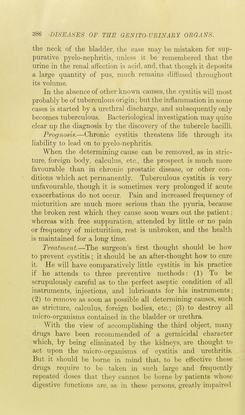 the neck of the bladder, the case may be mistaken for sup- purative pyelo-nephritis, unless it be remembered that the urine in the renal affection is acid, and, that though it deposits a large quantity of pus, much remains diffused throughout its volume. In the absence of other known causes, the cystitis will most probably be of tuberculous origin; but the inflammation in some cases is started by a urethral discharge, and subsequently only becomes tuberculous. Bacteriological investigation may quite clear up the diagnosis by the discovery of the tubercle bacilli. Prognosis.—Chronic cystitis threatens life through its liability to lead on to pyelo-nephritis. When the determining cause can be removed, as in stric- ture, foreign body, calculus, etc., the prospect is much more favourable than in chronic prostatic disease, or other con- ditions which act permanently. Tuberculous cystitis is very unfavourable, though it is sometimes very prolonged if acute exacerbations do not occur. Pain and increased frequency of micturition are much more serious than the pyuria, because the broken rest which they cause soon wears out the patient: whereas with free suppuration, attended by little or no pain or frequency of micturition, rest is unbroken, and the health is maintained for a long time. Treatment.—The surgeon's first thought should be how to prevent cystitis; it should be an after-thought how to cure it. He will have comparatively little cystitis in his practice if he attends to three preventive methods: (1) To be scrupulously careful as to the perfect aseptic condition of all instruments, injections, and lubricants for his instruments; (2) to remove as soon as possible all determining causes, such as stricture, calculus, foreign bodies, etc.; (3) to destroy all micro-organisms contained in the bladder or urethra. With the view of accomplishing the third object, many drugs have been recommended of a germicidal character which, by being eliminated by the kidneys, are thought to act upon the micro-organisms of cystitis and urethritis. But it should be borne in mind that, to be effective these drugs require to be taken in such large and frequently repented doses that they cannot bo borne by patients whose digestive functions are, as in these persons, greatly impaired.