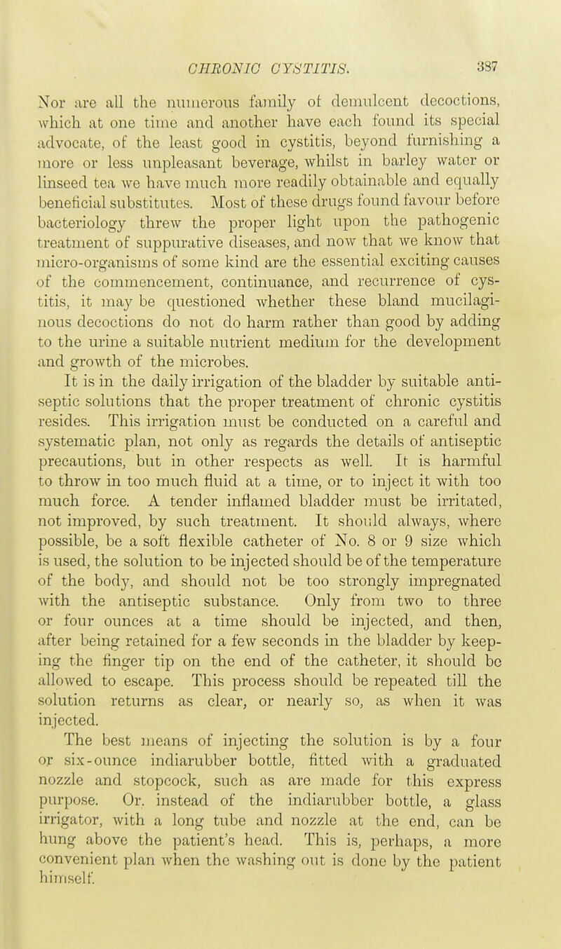 Nor are all the numerous family ot demulcent decoctions, which at one time and another have each found its special advocate, of the least good in cystitis, beyond furnishing a more or less unpleasant beverage, whilst in barley water or linseed tea we have much more readily obtainable and equally beneficial substitutes. Most of these drugs found favour before bacteriology threw the proper light upon the pathogenic treatment of suppurative diseases, and now that we know that micro-organisms of some kind are the essential exciting causes of the commencement, continuance, and recurrence of cys- titis, it may be questioned whether these bland mucilagi- nous decoctions do not do harm rather than good by adding to the urine a suitable nutrient medium for the development and growth of the microbes. It is in the daily irrigation of the bladder by suitable anti- septic solutions that the proper treatment of chronic cystitis resides. This irrigation must be conducted on a careful and systematic plan, not only as regards the details of antiseptic precautions, but in other respects as well. It is harmful to throw in too much fluid at a time, or to inject it with too much force. A tender inflamed bladder must be irritated, not improved, by such treatment. It should always, where possible, be a soft flexible catheter of No. 8 or 9 size which is used, the solution to be injected should be of the temperature of the body, and should not be too strongly impregnated with the antiseptic substance. Only from two to three or four ounces at a time should be injected, and then, after being retained for a few seconds in the bladder by keep- ing the finger tip on the end of the catheter, it should bo allowed to escape. This process should be repeated till the solution returns as clear, or nearly so, as when it was injected. The best means of injecting the solution is by a four or six-ounce indiarubber bottle, fitted with a graduated nozzle and stopcock, such as are made for this express purpose. Or. instead of the indiarubber bottle, a glass irrigator, with a long tube and nozzle at the end, can be hung above the patient's head. This is, perhaps, a more convenient plan when the washing out is done by the patient himself.