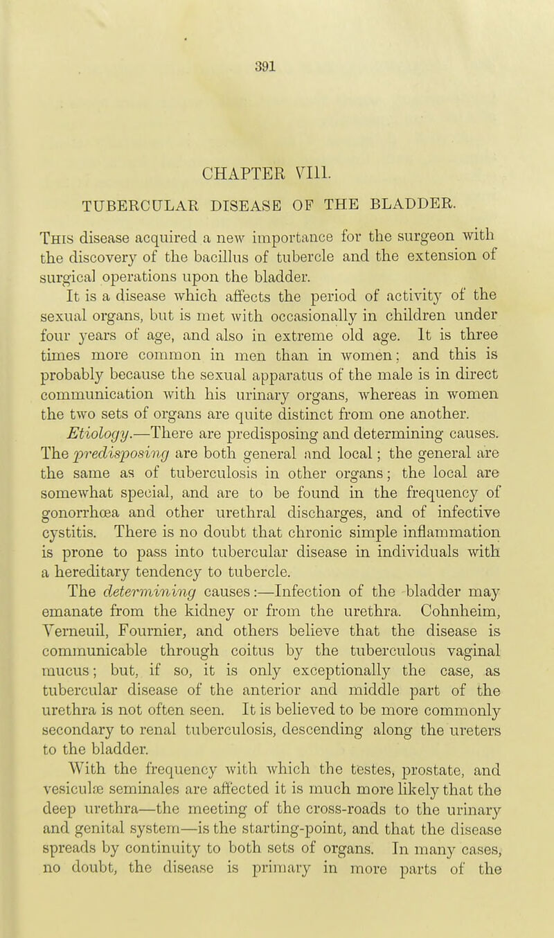 CHAPTER 7111. TUBERCULAR DISEASE OF THE BLADDER. This disease acquired a new importance for the surgeon with the discovery of the bacillus of tubercle and the extension of surgical operations upon the bladder. It is a disease which affects the period of activity of the sexual organs, but is met with occasionally in children under four years of age, and also in extreme old age. It is three times more common in men than in women; and this is probably because the sexual apparatus of the male is in direct communication with his urinary organs, whereas in women the two sets of organs are quite distinct from one another. Etiology.—There are predisposing and determining causes. The 'predisposing are both general and local; the general are the same as of tuberculosis in other organs; the local are somewhat special, and are to be found in the frequency of gonorrhoea and other urethral discharges, and of infective cystitis. There is no doubt that chronic simple inflammation is prone to pass into tubercular disease in individuals with a hereditary tendency to tubercle. The determining causes:—Infection of the bladder may emanate from the kidney or from the urethra. Cohnheim, Verneuil, Fournier, and others believe that the disease is communicable through coitus by the tuberculous vaginal mucus; but, if so, it is only exceptionally the case, as tubercular disease of the anterior and middle part of the urethra is not often seen. It is believed to be more commonly secondary to renal tuberculosis, descending along the ureters to the bladder. With the frequency with Avhich the testes, prostate, and vesiculffi seminales are affected it is much more likely that the deep urethra—the meeting of the cross-roads to the urinary and genital system—is the starting-point, and that the disease spreads by continuity to both sets of organs. In many cases, no doubt, the disease is primary in more parts of the