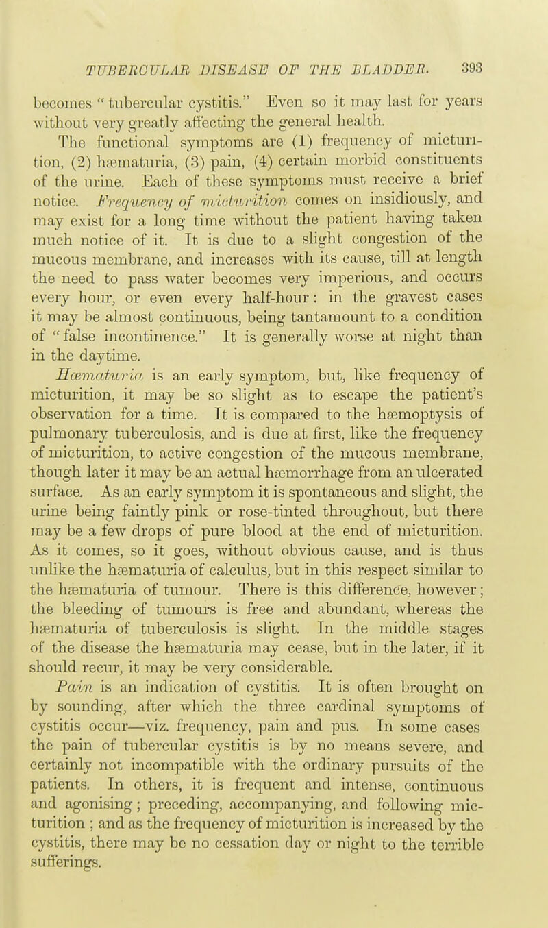 becomes  tubercular cystitis. Even so it may last for years without very greatly affecting the general health. The functional symptoms are (1) frequency of micturi- tion, (2) hsematuria, (3) pain, (4) certain morbid constituents of the urine. Each of these symptoms must receive a brief notice. Frequency of micturition comes on insidiously, and may exist for a long time without the patient having taken much notice of it. It is due to a slight congestion of the mucous membrane, and increases with its cause, till at length the need to pass water becomes very imperious, and occurs every hour, or even every half-hour: in the gravest cases it may be almost continuous, being tantamount to a condition of  false incontinence. It is generally worse at night than in the daytime. Hcematuria is an early symptom, but, like frequency of micturition, it may be so slight as to escape the patient's observation for a time. It is compared to the haemoptysis of pulmonary tuberculosis, and is due at first, like the frequency of micturition, to active congestion of the mucous membrane, though later it may be an actual haemorrhage from an ulcerated surface. As an early symptom it is spontaneous and slight, the urine being faintly pink or rose-tinted throughout, but there may be a few drops of pure blood at the end of micturition. As it comes, so it goes, without obvious cause, and is thus unlike the hematuria of calculus, but in this respect similar to the hsematuria of tumour. There is this difference, however; the bleeding of tumours is free and abundant, whereas the hsematuria of tuberculosis is slight. In the middle stages of the disease the hsematuria may cease, but in the later, if it should recur, it may be very considerable. Pain is an indication of cvstitis. It is often brought on by sounding, after which the three cardinal symptoms of cystitis occur—viz. frequency, pain and pus. In some cases the pain of tubercular cystitis is by no means severe, and certainly not incompatible with the ordinary pursuits of the patients. In others, it is frequent and intense, continuous and agonising; preceding, accompanying, and following mic- turition ; and as the frequency of micturition is increased by the cystitis, there may be no cessation day or night to the terrible sufferings.