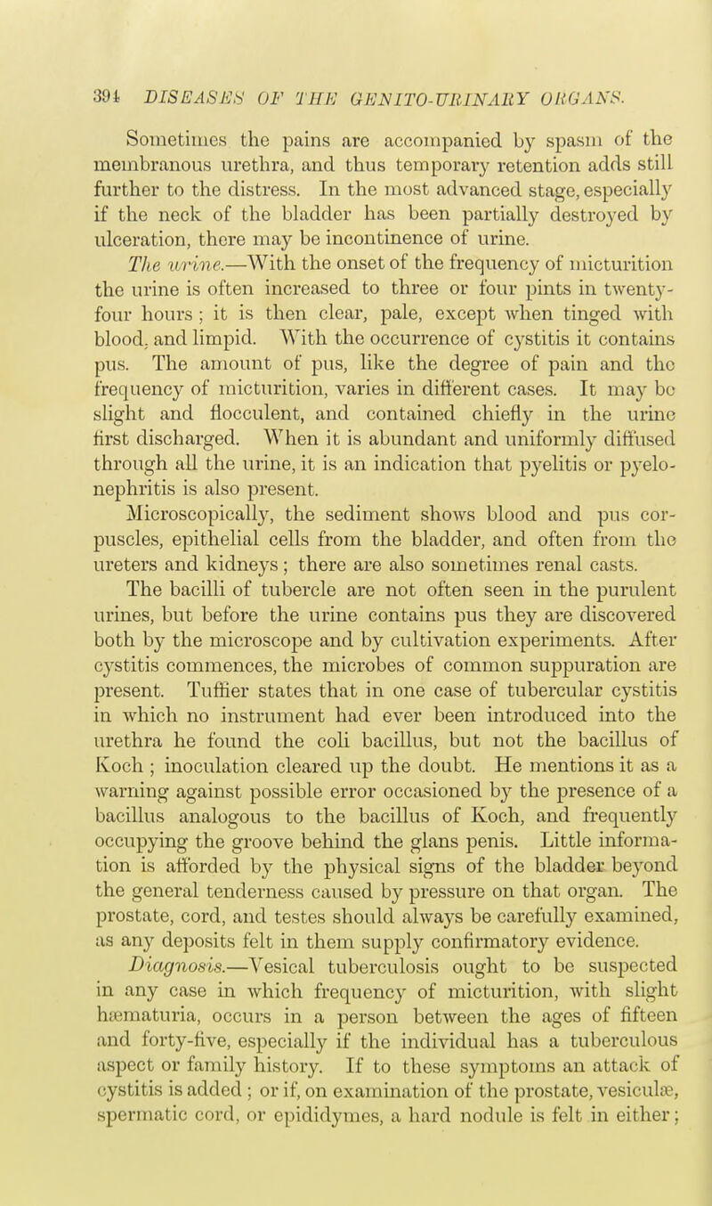 Sometimes the pains are accompanied by spasm of the membranous urethra, and thus temporary retention adds still further to the distress. In the most advanced stage, especially if the neck of the bladder has been partially destroyed by ulceration, there may be incontinence of urine. The urine,—With the onset of the frequency of micturition the urine is often increased to three or four pints in twenty- four hours ; it is then clear, pale, except when tinged with blood, and limpid. With the occurrence of cystitis it contains pus. The amount of pus, like the degree of pain and the frequency of micturition, varies in different cases. It may be slight and fiocculent, and contained chiefly in the urine first discharged. When it is abundant and uniformly diffused through all the urine, it is an indication that pyelitis or pyelo- nephritis is also present. Microscopically, the sediment shows blood and pus cor- puscles, epithelial cells from the bladder, and often from the ureters and kidneys; there are also sometimes renal casts. The bacilli of tubercle are not often seen in the purulent urines, but before the urine contains pus they are discovered both by the microscope and by cultivation experiments. After cystitis commences, the microbes of common suppuration are present. Tuffier states that in one case of tubercular cystitis in which no instrument had ever been introduced into the urethra he found the coli bacillus, but not the bacillus of Koch ; inoculation cleared up the doubt. He mentions it as a warning against possible error occasioned by the presence of a bacillus analogous to the bacillus of Koch, and frequently occupying the groove behind the glans penis. Little informa- tion is afforded by the physical signs of the bladder beyond the general tenderness caused by pressure on that organ. The prostate, cord, and testes should always be carefully examined, as any deposits felt in them supply confirmatory evidence. Diagnosis.—Vesical tuberculosis ought to be suspected in any case in which frequency of micturition, with slight ruematuria, occurs in a person between the ages of fifteen and forty-five, especially if the individual has a tuberculous aspect or family history. If to these symptoms an attack of cystit is is iidded ; or if, on examination of the prostate, vesicula?, spermatic cord, or epididymes, a hard nodule is felt in either;