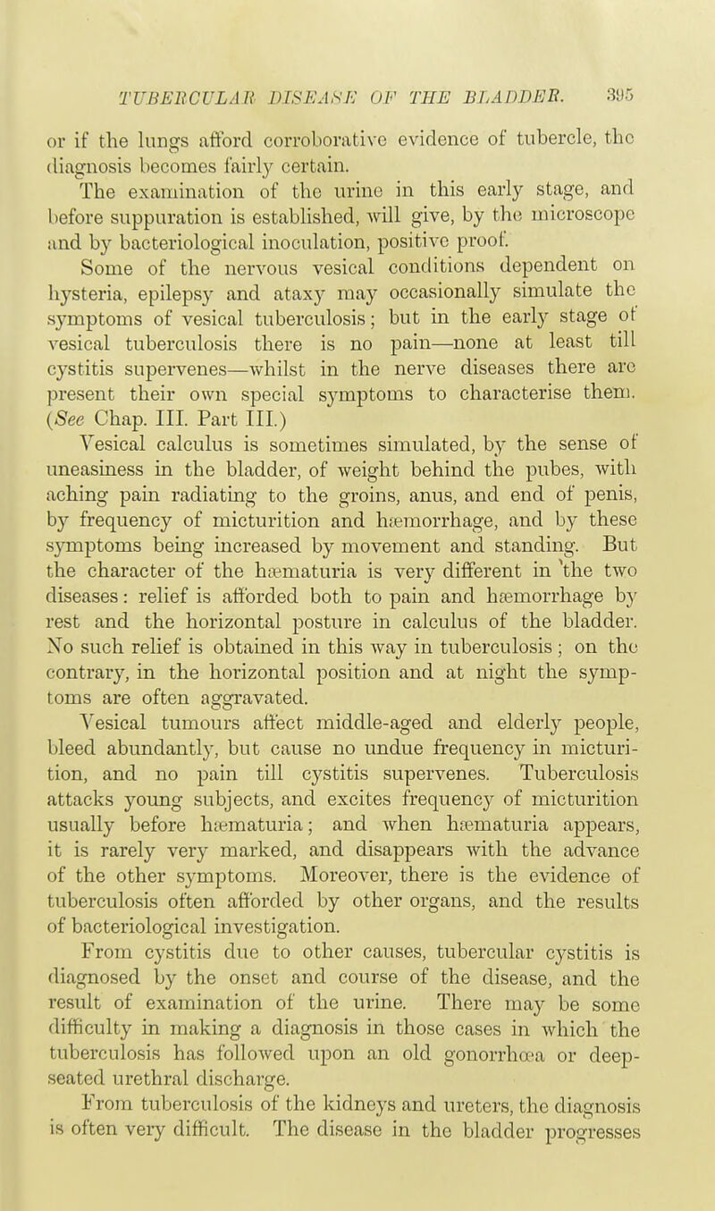 or if the lungs afford corroborative evidence of tubercle, the diagnosis becomes fairly certain. The examination of the urine in this early stage, and before suppuration is established, will give, by the microscope and by bacteriological inoculation, positive proof Some of the nervous vesical conditions dependent on hysteria, epilepsy and ataxy may occasionally simulate the symptoms of vesical tuberculosis; but in the early stage of vesical tuberculosis there is no pain—none at least till cystitis supervenes—whilst in the nerve diseases there arc present their own special symptoms to characterise them. (See Chap. III. Part III.) Vesical calculus is sometimes simulated, by the sense ot uneasiness in the bladder, of weight behind the pubes, with aching pain radiating to the groins, anus, and end of penis, by frequency of micturition and hremorrhage, and by these symptoms being increased by movement and standing. But the character of the hsematuria is very different in \he two diseases: relief is afforded both to pain and haemorrhage by rest and the horizontal posture in calculus of the bladder. No such relief is obtained in this way in tuberculosis ; on the contrary, in the horizontal position and at night the symp- toms are often asrsravated. Vesical tumours affect middle-aged and elderly people, bleed abundantly, but cause no undue frequency in micturi- tion, and no pain till cystitis supervenes. Tuberculosis attacks young subjects, and excites frequency of micturition usually before hsematuria; and when hematuria appears, it is rarely very marked, and disappears with the advance of the other symptoms. Moreover, there is the evidence of tuberculosis often afforded by other organs, and the results of bacteriological investigation. From cystitis due to other causes, tubercular cystitis is diagnosed by the onset and course of the disease, and the result of examination of the urine. There may be some difficulty in making a diagnosis in those cases in which the tuberculosis has followed upon an old gonorrhoea or deep- seated urethral discharge. From tuberculosis of the kidneys and ureters, the diagnosis is often very difficult. The disease in the bladder progresses
