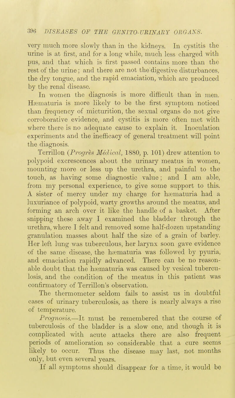 very much more slowly than in the kidneys. In cystitis the urine is at first, and for a long while, much less charged with pus, and that which is first passed contains more than the rest of the urine; and there are not the digestive disturbances, the dry tongue, and the rapid emaciation, which are produced by the renal disease. In women the diagnosis is more difficult than in men. Hamiaturia is more likely to be the first symptom noticed than frequency of micturition, the sexual organs do not give corroborative evidence, and cystitis is more often met with where there is no adequate cause to explain it. Inoculation experiments and the inefficacy of general treatment will point the diagnosis. Terrillon (Progres Medical, 1880, p. 101) drew attention to polypoid excrescences about the urinary meatus in women, mounting more or less up the urethra, and painful to the touch, as having some diagnostic value; and I am able, from my personal experience, to give some support to this. A sister of mercy under my charge for hematuria had a luxuriance of polypoid, warty growths around the meatus, and forming an arch over it like the handle of a basket. After snipping these away I examined the bladder through the urethra, where I felt and removed some half-dozen upstanding granulation masses about half the size of a grain of barley. Her left lung was tuberculous, her larynx soon gave evidence of the same disease, the hematuria was followed by pyuria, and emaciation rapidly advanced. There can be no reason- able doubt that the hematuria was caused by vesical tubercu- losis, and the condition of the meatus in this patient was confirmatory of Terrillon's observation. The thermometer seldom fails to assist us in doubtful cases of urinary tuberculosis, as there is nearly always a rise of temperature. Prognosis.—It must be remembered that the course of tuberculosis of the bladder is a slow one, and though it is complicated Avith acute attacks there are also frequent periods of amelioration so considerable that a cure seems likely to occur. Thus the disease may last, not months only, but even several years. If all symptoms should disappear for a time, it would be
